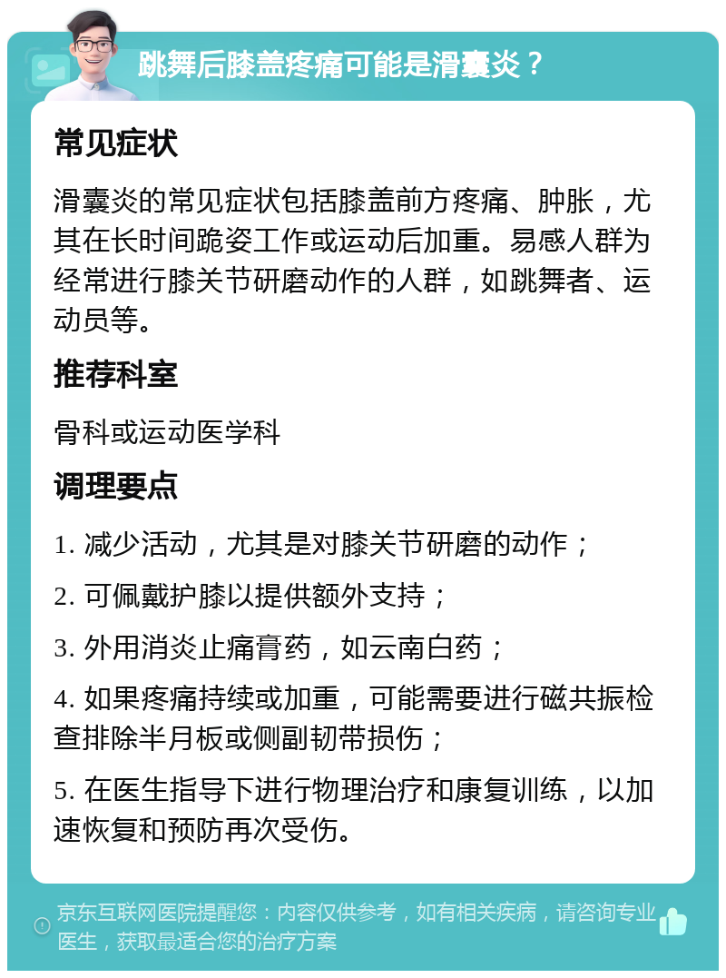 跳舞后膝盖疼痛可能是滑囊炎？ 常见症状 滑囊炎的常见症状包括膝盖前方疼痛、肿胀，尤其在长时间跪姿工作或运动后加重。易感人群为经常进行膝关节研磨动作的人群，如跳舞者、运动员等。 推荐科室 骨科或运动医学科 调理要点 1. 减少活动，尤其是对膝关节研磨的动作； 2. 可佩戴护膝以提供额外支持； 3. 外用消炎止痛膏药，如云南白药； 4. 如果疼痛持续或加重，可能需要进行磁共振检查排除半月板或侧副韧带损伤； 5. 在医生指导下进行物理治疗和康复训练，以加速恢复和预防再次受伤。