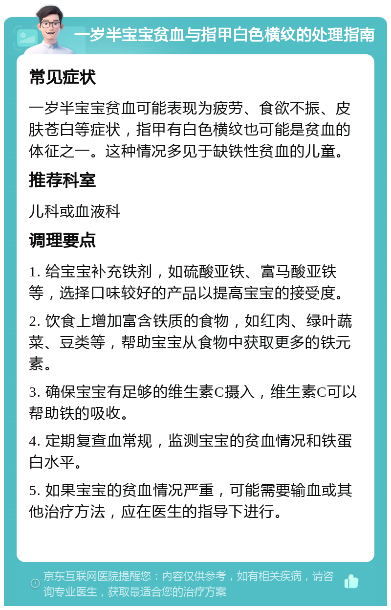 一岁半宝宝贫血与指甲白色横纹的处理指南 常见症状 一岁半宝宝贫血可能表现为疲劳、食欲不振、皮肤苍白等症状，指甲有白色横纹也可能是贫血的体征之一。这种情况多见于缺铁性贫血的儿童。 推荐科室 儿科或血液科 调理要点 1. 给宝宝补充铁剂，如硫酸亚铁、富马酸亚铁等，选择口味较好的产品以提高宝宝的接受度。 2. 饮食上增加富含铁质的食物，如红肉、绿叶蔬菜、豆类等，帮助宝宝从食物中获取更多的铁元素。 3. 确保宝宝有足够的维生素C摄入，维生素C可以帮助铁的吸收。 4. 定期复查血常规，监测宝宝的贫血情况和铁蛋白水平。 5. 如果宝宝的贫血情况严重，可能需要输血或其他治疗方法，应在医生的指导下进行。