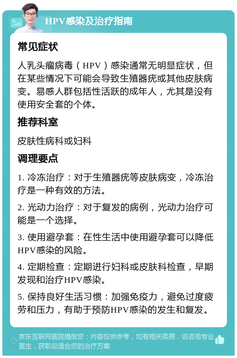 HPV感染及治疗指南 常见症状 人乳头瘤病毒（HPV）感染通常无明显症状，但在某些情况下可能会导致生殖器疣或其他皮肤病变。易感人群包括性活跃的成年人，尤其是没有使用安全套的个体。 推荐科室 皮肤性病科或妇科 调理要点 1. 冷冻治疗：对于生殖器疣等皮肤病变，冷冻治疗是一种有效的方法。 2. 光动力治疗：对于复发的病例，光动力治疗可能是一个选择。 3. 使用避孕套：在性生活中使用避孕套可以降低HPV感染的风险。 4. 定期检查：定期进行妇科或皮肤科检查，早期发现和治疗HPV感染。 5. 保持良好生活习惯：加强免疫力，避免过度疲劳和压力，有助于预防HPV感染的发生和复发。