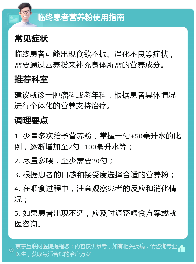 临终患者营养粉使用指南 常见症状 临终患者可能出现食欲不振、消化不良等症状，需要通过营养粉来补充身体所需的营养成分。 推荐科室 建议就诊于肿瘤科或老年科，根据患者具体情况进行个体化的营养支持治疗。 调理要点 1. 少量多次给予营养粉，掌握一勺+50毫升水的比例，逐渐增加至2勺+100毫升水等； 2. 尽量多喂，至少需要20勺； 3. 根据患者的口感和接受度选择合适的营养粉； 4. 在喂食过程中，注意观察患者的反应和消化情况； 5. 如果患者出现不适，应及时调整喂食方案或就医咨询。