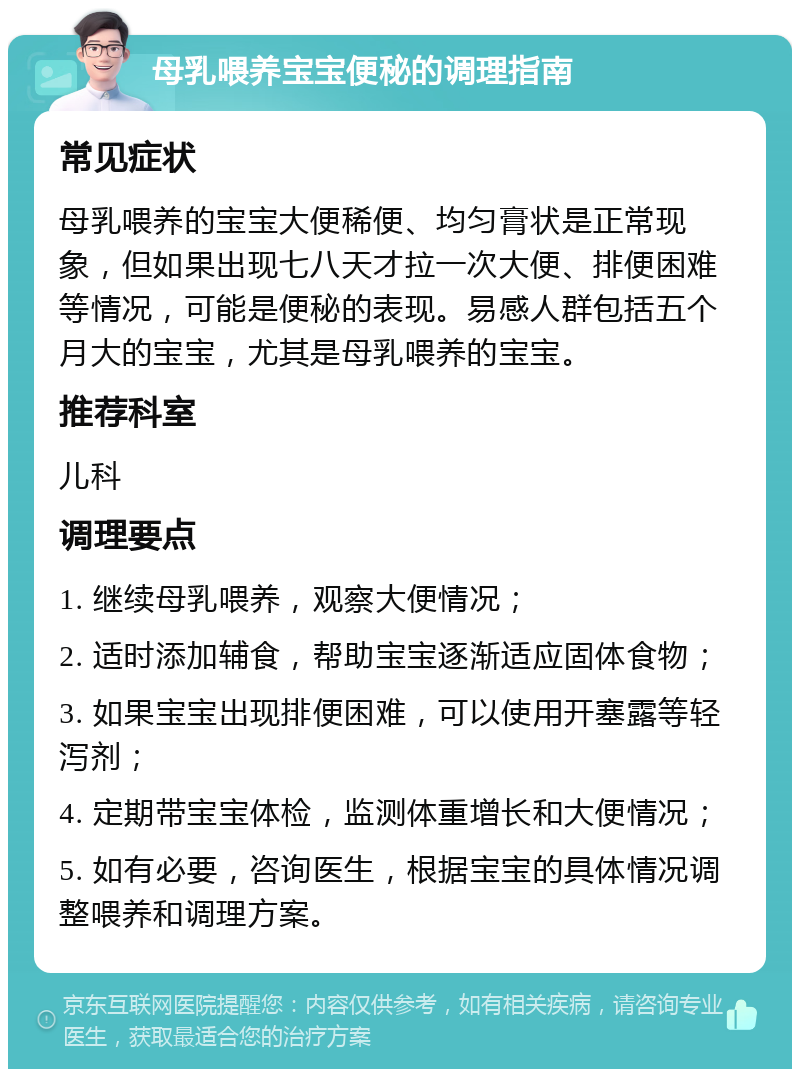 母乳喂养宝宝便秘的调理指南 常见症状 母乳喂养的宝宝大便稀便、均匀膏状是正常现象，但如果出现七八天才拉一次大便、排便困难等情况，可能是便秘的表现。易感人群包括五个月大的宝宝，尤其是母乳喂养的宝宝。 推荐科室 儿科 调理要点 1. 继续母乳喂养，观察大便情况； 2. 适时添加辅食，帮助宝宝逐渐适应固体食物； 3. 如果宝宝出现排便困难，可以使用开塞露等轻泻剂； 4. 定期带宝宝体检，监测体重增长和大便情况； 5. 如有必要，咨询医生，根据宝宝的具体情况调整喂养和调理方案。