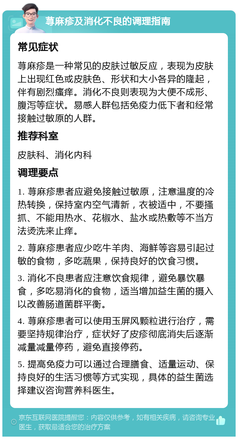 荨麻疹及消化不良的调理指南 常见症状 荨麻疹是一种常见的皮肤过敏反应，表现为皮肤上出现红色或皮肤色、形状和大小各异的隆起，伴有剧烈瘙痒。消化不良则表现为大便不成形、腹泻等症状。易感人群包括免疫力低下者和经常接触过敏原的人群。 推荐科室 皮肤科、消化内科 调理要点 1. 荨麻疹患者应避免接触过敏原，注意温度的冷热转换，保持室内空气清新，衣被适中，不要搔抓、不能用热水、花椒水、盐水或热敷等不当方法烫洗来止痒。 2. 荨麻疹患者应少吃牛羊肉、海鲜等容易引起过敏的食物，多吃蔬果，保持良好的饮食习惯。 3. 消化不良患者应注意饮食规律，避免暴饮暴食，多吃易消化的食物，适当增加益生菌的摄入以改善肠道菌群平衡。 4. 荨麻疹患者可以使用玉屏风颗粒进行治疗，需要坚持规律治疗，症状好了皮疹彻底消失后逐渐减量减量停药，避免直接停药。 5. 提高免疫力可以通过合理膳食、适量运动、保持良好的生活习惯等方式实现，具体的益生菌选择建议咨询营养科医生。