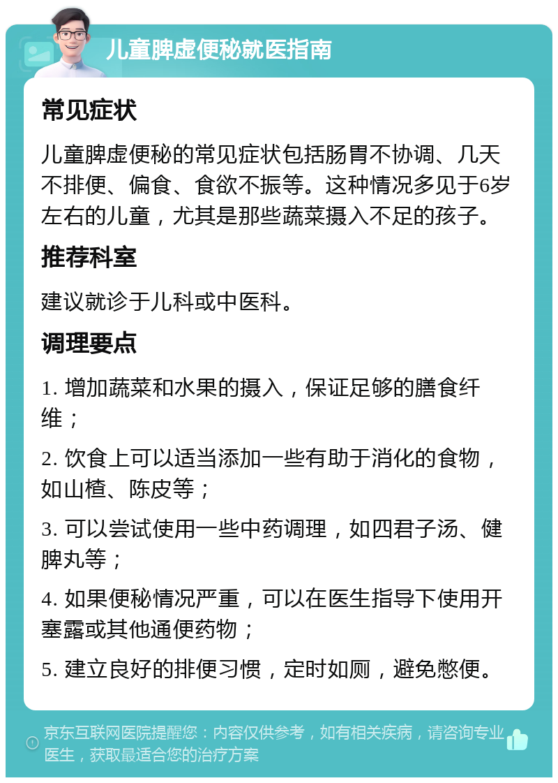 儿童脾虚便秘就医指南 常见症状 儿童脾虚便秘的常见症状包括肠胃不协调、几天不排便、偏食、食欲不振等。这种情况多见于6岁左右的儿童，尤其是那些蔬菜摄入不足的孩子。 推荐科室 建议就诊于儿科或中医科。 调理要点 1. 增加蔬菜和水果的摄入，保证足够的膳食纤维； 2. 饮食上可以适当添加一些有助于消化的食物，如山楂、陈皮等； 3. 可以尝试使用一些中药调理，如四君子汤、健脾丸等； 4. 如果便秘情况严重，可以在医生指导下使用开塞露或其他通便药物； 5. 建立良好的排便习惯，定时如厕，避免憋便。