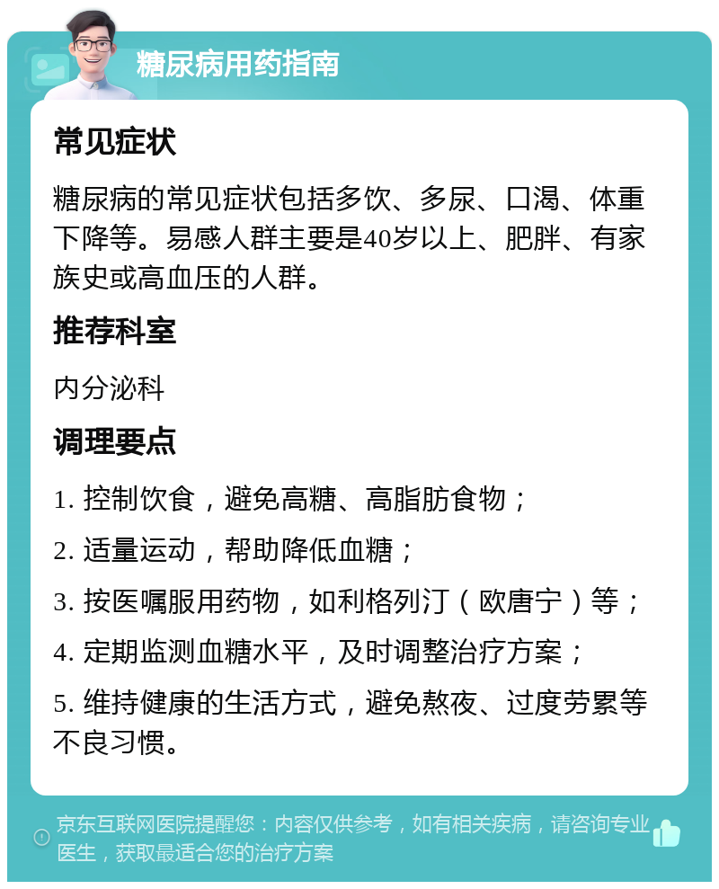 糖尿病用药指南 常见症状 糖尿病的常见症状包括多饮、多尿、口渴、体重下降等。易感人群主要是40岁以上、肥胖、有家族史或高血压的人群。 推荐科室 内分泌科 调理要点 1. 控制饮食，避免高糖、高脂肪食物； 2. 适量运动，帮助降低血糖； 3. 按医嘱服用药物，如利格列汀（欧唐宁）等； 4. 定期监测血糖水平，及时调整治疗方案； 5. 维持健康的生活方式，避免熬夜、过度劳累等不良习惯。