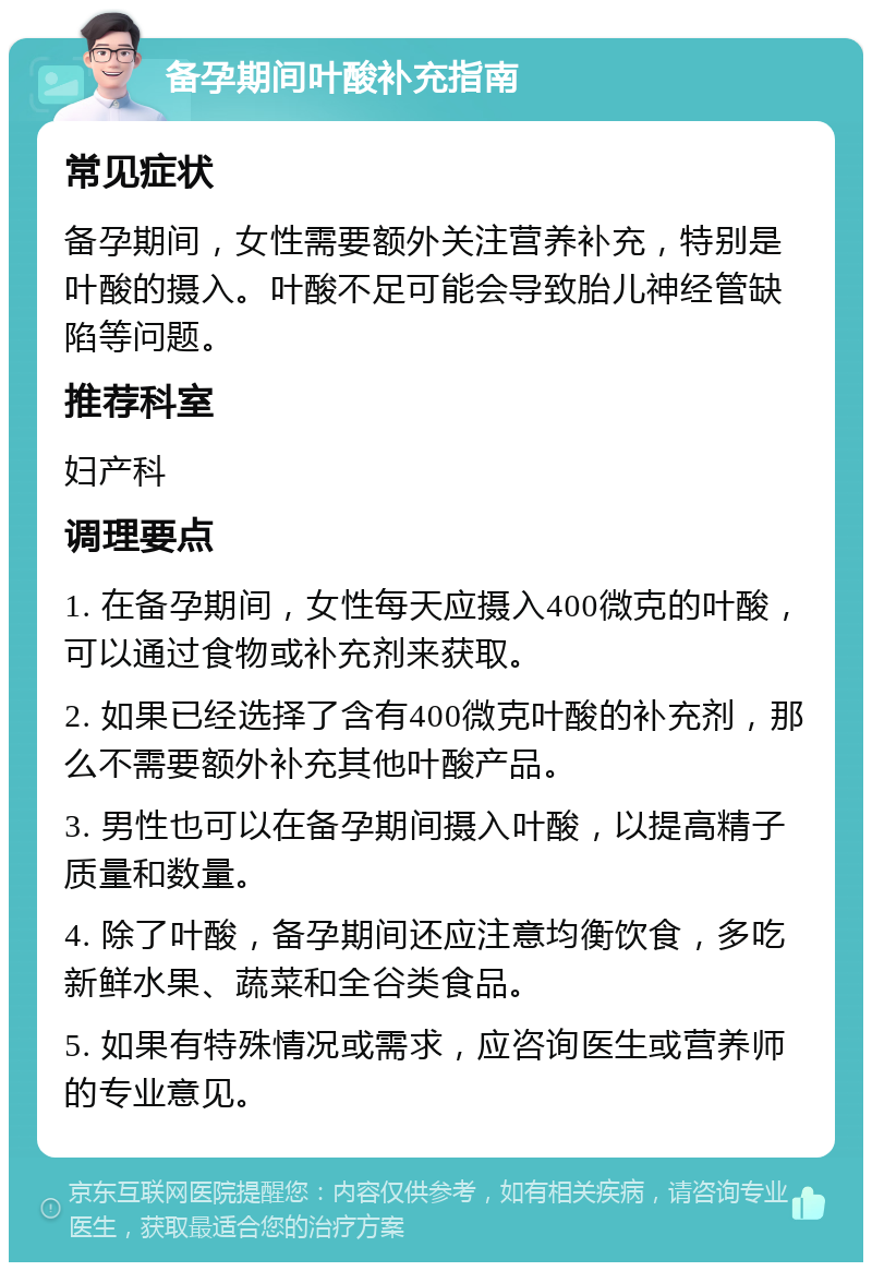 备孕期间叶酸补充指南 常见症状 备孕期间，女性需要额外关注营养补充，特别是叶酸的摄入。叶酸不足可能会导致胎儿神经管缺陷等问题。 推荐科室 妇产科 调理要点 1. 在备孕期间，女性每天应摄入400微克的叶酸，可以通过食物或补充剂来获取。 2. 如果已经选择了含有400微克叶酸的补充剂，那么不需要额外补充其他叶酸产品。 3. 男性也可以在备孕期间摄入叶酸，以提高精子质量和数量。 4. 除了叶酸，备孕期间还应注意均衡饮食，多吃新鲜水果、蔬菜和全谷类食品。 5. 如果有特殊情况或需求，应咨询医生或营养师的专业意见。