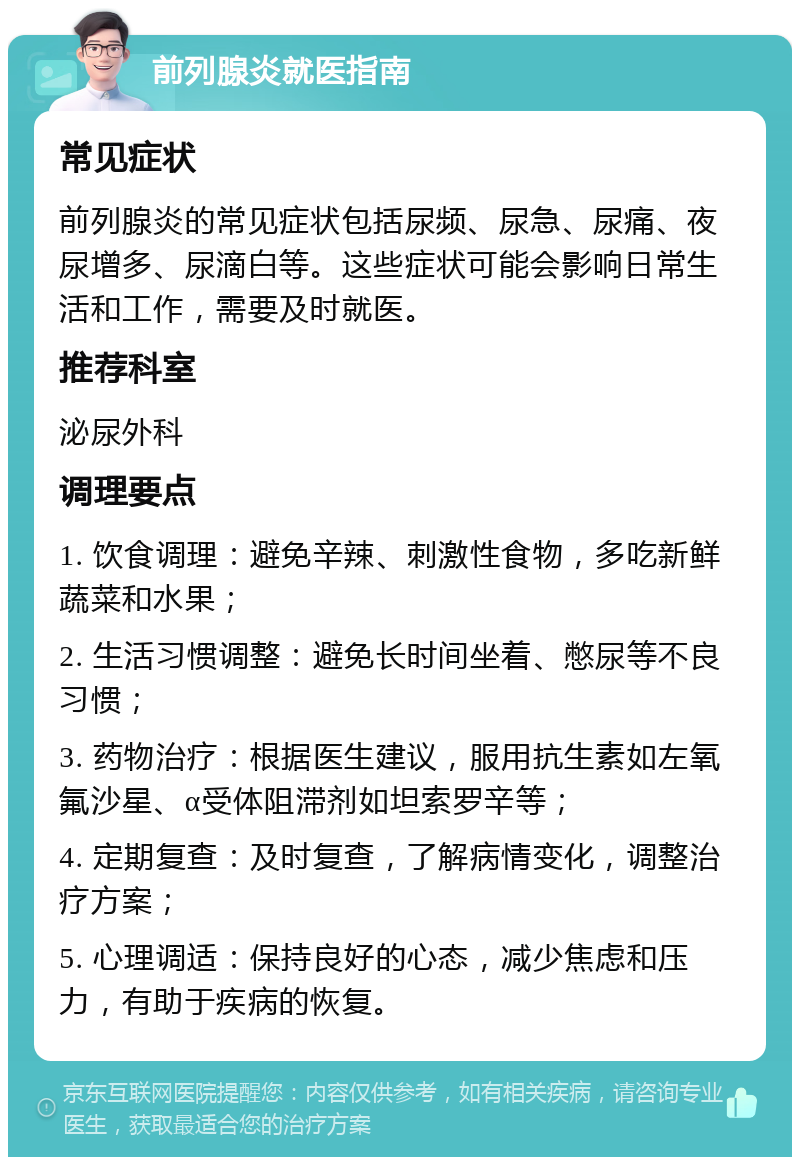 前列腺炎就医指南 常见症状 前列腺炎的常见症状包括尿频、尿急、尿痛、夜尿增多、尿滴白等。这些症状可能会影响日常生活和工作，需要及时就医。 推荐科室 泌尿外科 调理要点 1. 饮食调理：避免辛辣、刺激性食物，多吃新鲜蔬菜和水果； 2. 生活习惯调整：避免长时间坐着、憋尿等不良习惯； 3. 药物治疗：根据医生建议，服用抗生素如左氧氟沙星、α受体阻滞剂如坦索罗辛等； 4. 定期复查：及时复查，了解病情变化，调整治疗方案； 5. 心理调适：保持良好的心态，减少焦虑和压力，有助于疾病的恢复。