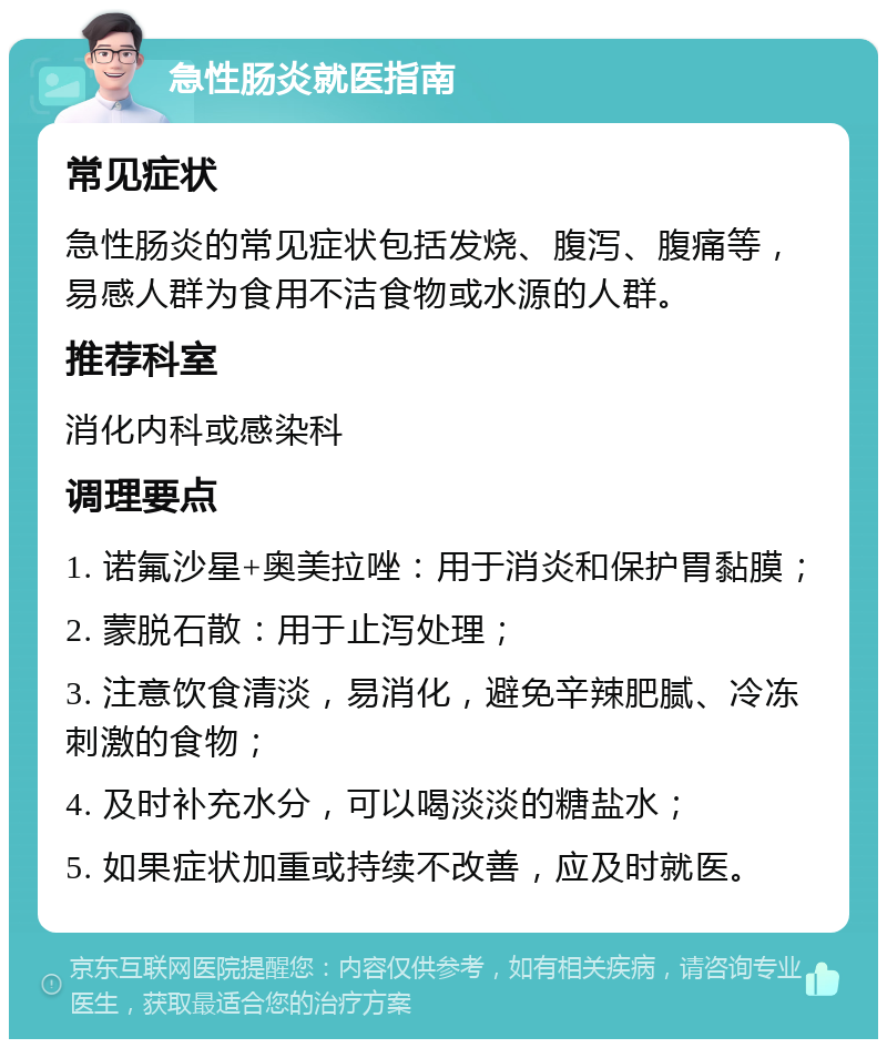 急性肠炎就医指南 常见症状 急性肠炎的常见症状包括发烧、腹泻、腹痛等，易感人群为食用不洁食物或水源的人群。 推荐科室 消化内科或感染科 调理要点 1. 诺氟沙星+奥美拉唑：用于消炎和保护胃黏膜； 2. 蒙脱石散：用于止泻处理； 3. 注意饮食清淡，易消化，避免辛辣肥腻、冷冻刺激的食物； 4. 及时补充水分，可以喝淡淡的糖盐水； 5. 如果症状加重或持续不改善，应及时就医。