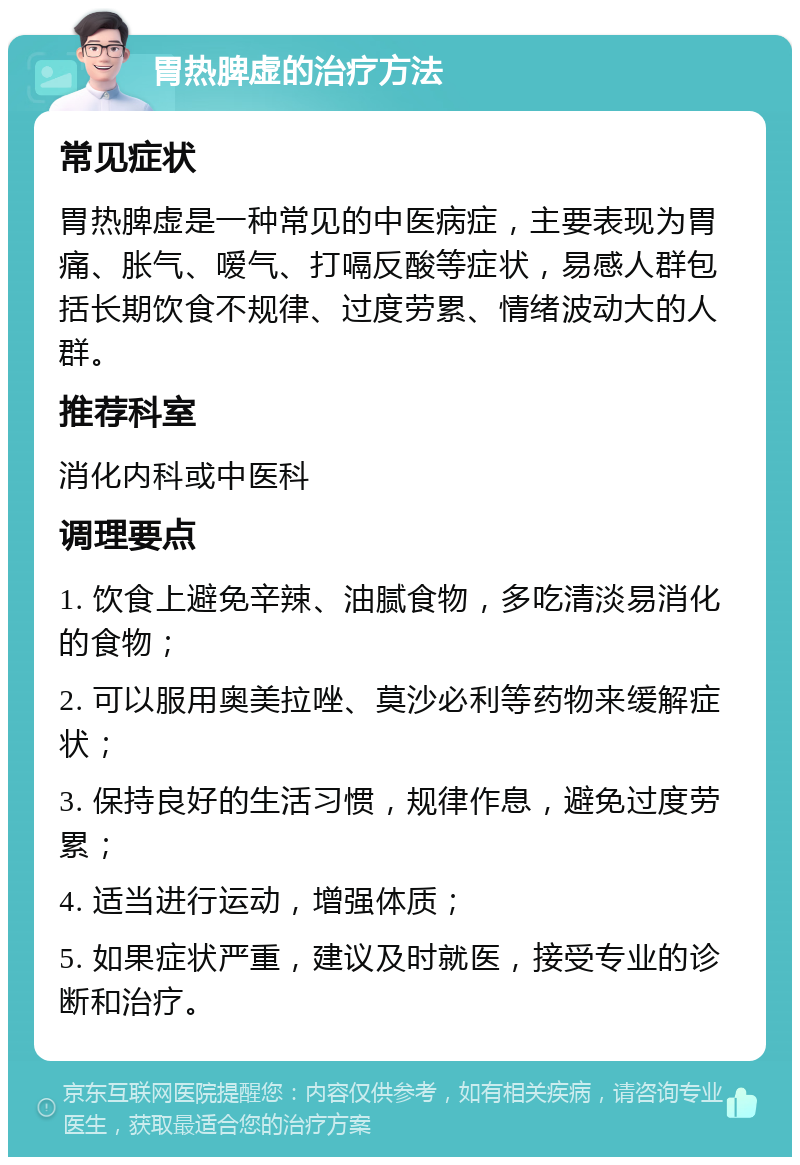 胃热脾虚的治疗方法 常见症状 胃热脾虚是一种常见的中医病症，主要表现为胃痛、胀气、嗳气、打嗝反酸等症状，易感人群包括长期饮食不规律、过度劳累、情绪波动大的人群。 推荐科室 消化内科或中医科 调理要点 1. 饮食上避免辛辣、油腻食物，多吃清淡易消化的食物； 2. 可以服用奥美拉唑、莫沙必利等药物来缓解症状； 3. 保持良好的生活习惯，规律作息，避免过度劳累； 4. 适当进行运动，增强体质； 5. 如果症状严重，建议及时就医，接受专业的诊断和治疗。