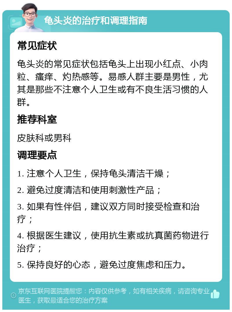 龟头炎的治疗和调理指南 常见症状 龟头炎的常见症状包括龟头上出现小红点、小肉粒、瘙痒、灼热感等。易感人群主要是男性，尤其是那些不注意个人卫生或有不良生活习惯的人群。 推荐科室 皮肤科或男科 调理要点 1. 注意个人卫生，保持龟头清洁干燥； 2. 避免过度清洁和使用刺激性产品； 3. 如果有性伴侣，建议双方同时接受检查和治疗； 4. 根据医生建议，使用抗生素或抗真菌药物进行治疗； 5. 保持良好的心态，避免过度焦虑和压力。