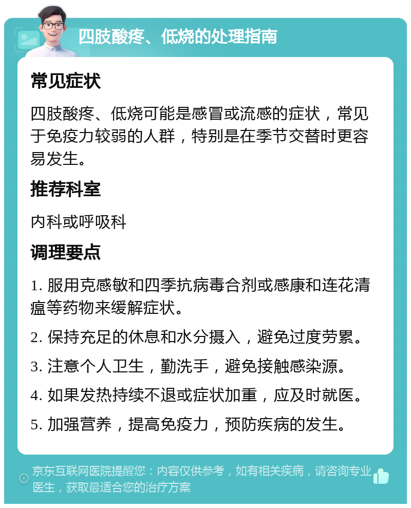 四肢酸疼、低烧的处理指南 常见症状 四肢酸疼、低烧可能是感冒或流感的症状，常见于免疫力较弱的人群，特别是在季节交替时更容易发生。 推荐科室 内科或呼吸科 调理要点 1. 服用克感敏和四季抗病毒合剂或感康和连花清瘟等药物来缓解症状。 2. 保持充足的休息和水分摄入，避免过度劳累。 3. 注意个人卫生，勤洗手，避免接触感染源。 4. 如果发热持续不退或症状加重，应及时就医。 5. 加强营养，提高免疫力，预防疾病的发生。