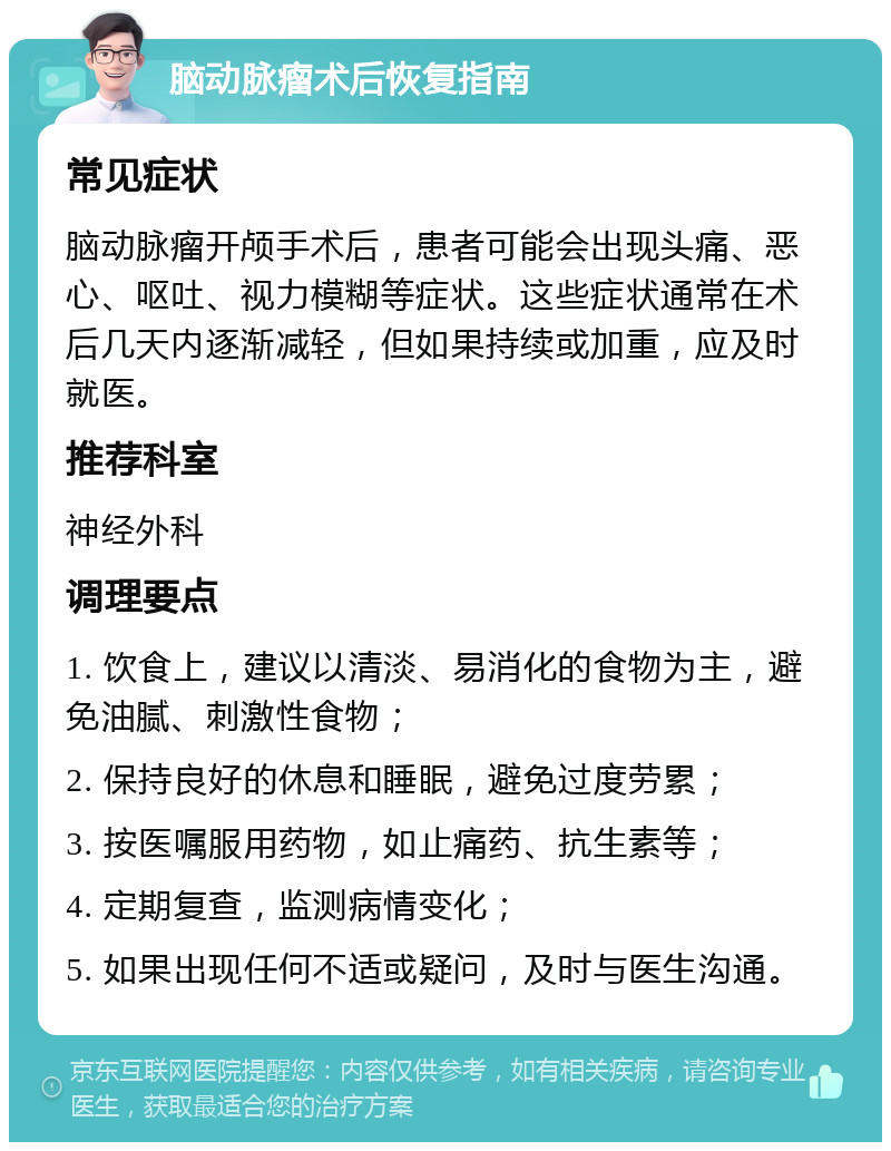 脑动脉瘤术后恢复指南 常见症状 脑动脉瘤开颅手术后，患者可能会出现头痛、恶心、呕吐、视力模糊等症状。这些症状通常在术后几天内逐渐减轻，但如果持续或加重，应及时就医。 推荐科室 神经外科 调理要点 1. 饮食上，建议以清淡、易消化的食物为主，避免油腻、刺激性食物； 2. 保持良好的休息和睡眠，避免过度劳累； 3. 按医嘱服用药物，如止痛药、抗生素等； 4. 定期复查，监测病情变化； 5. 如果出现任何不适或疑问，及时与医生沟通。