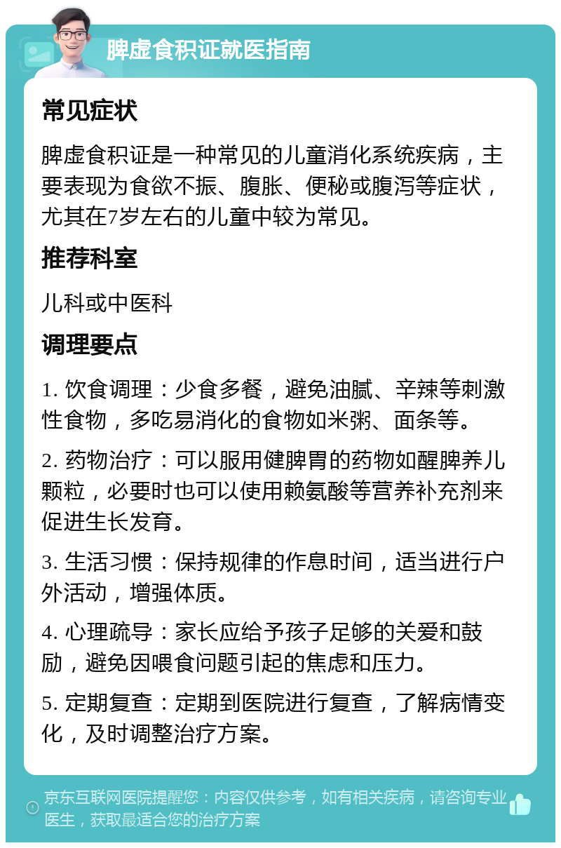 脾虚食积证就医指南 常见症状 脾虚食积证是一种常见的儿童消化系统疾病，主要表现为食欲不振、腹胀、便秘或腹泻等症状，尤其在7岁左右的儿童中较为常见。 推荐科室 儿科或中医科 调理要点 1. 饮食调理：少食多餐，避免油腻、辛辣等刺激性食物，多吃易消化的食物如米粥、面条等。 2. 药物治疗：可以服用健脾胃的药物如醒脾养儿颗粒，必要时也可以使用赖氨酸等营养补充剂来促进生长发育。 3. 生活习惯：保持规律的作息时间，适当进行户外活动，增强体质。 4. 心理疏导：家长应给予孩子足够的关爱和鼓励，避免因喂食问题引起的焦虑和压力。 5. 定期复查：定期到医院进行复查，了解病情变化，及时调整治疗方案。