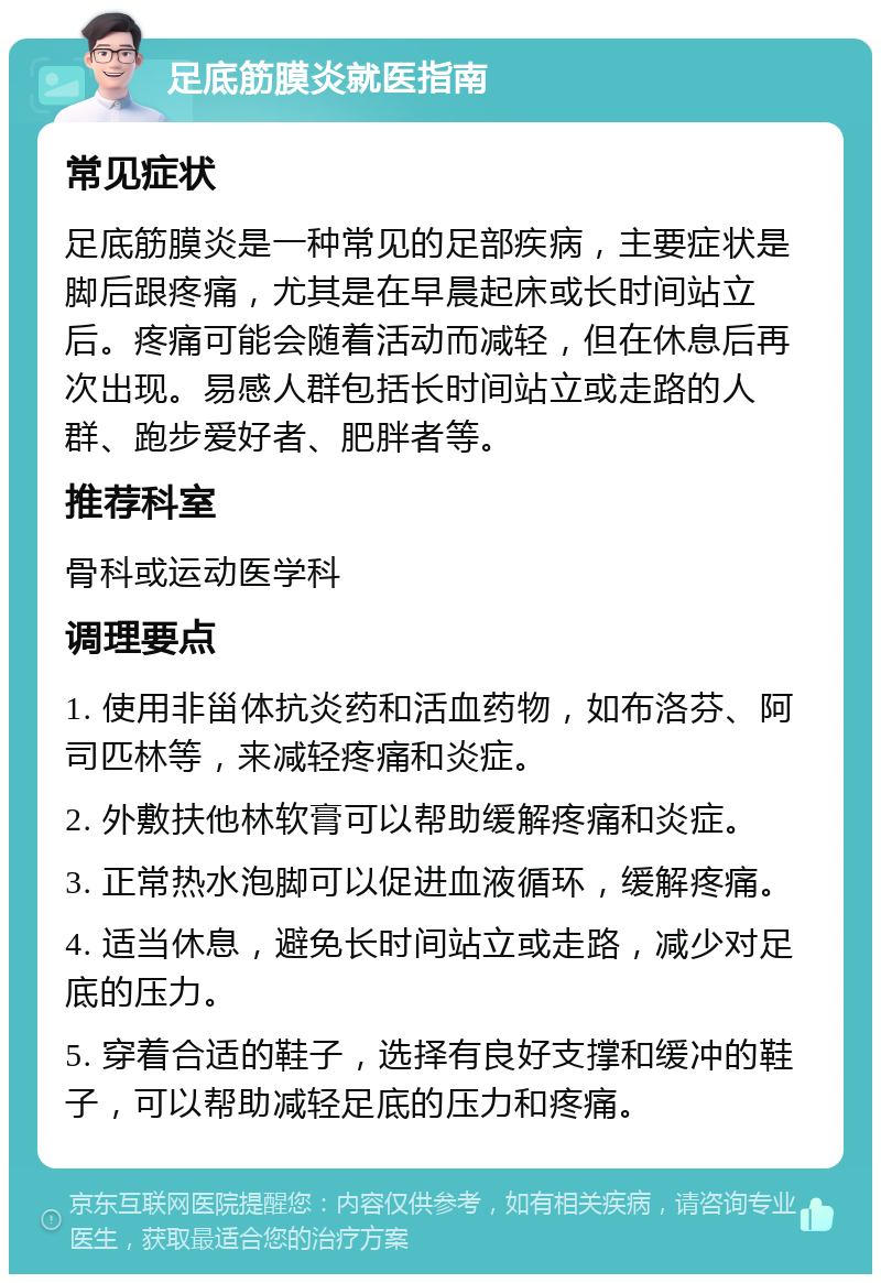 足底筋膜炎就医指南 常见症状 足底筋膜炎是一种常见的足部疾病，主要症状是脚后跟疼痛，尤其是在早晨起床或长时间站立后。疼痛可能会随着活动而减轻，但在休息后再次出现。易感人群包括长时间站立或走路的人群、跑步爱好者、肥胖者等。 推荐科室 骨科或运动医学科 调理要点 1. 使用非甾体抗炎药和活血药物，如布洛芬、阿司匹林等，来减轻疼痛和炎症。 2. 外敷扶他林软膏可以帮助缓解疼痛和炎症。 3. 正常热水泡脚可以促进血液循环，缓解疼痛。 4. 适当休息，避免长时间站立或走路，减少对足底的压力。 5. 穿着合适的鞋子，选择有良好支撑和缓冲的鞋子，可以帮助减轻足底的压力和疼痛。