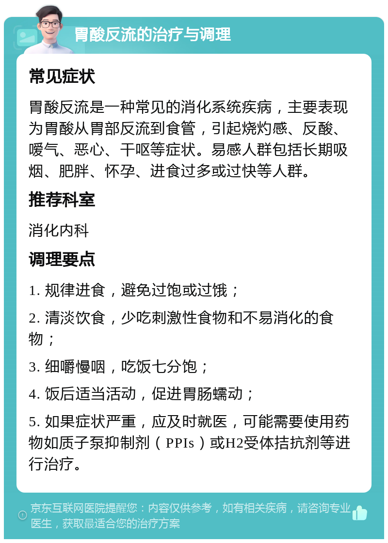 胃酸反流的治疗与调理 常见症状 胃酸反流是一种常见的消化系统疾病，主要表现为胃酸从胃部反流到食管，引起烧灼感、反酸、嗳气、恶心、干呕等症状。易感人群包括长期吸烟、肥胖、怀孕、进食过多或过快等人群。 推荐科室 消化内科 调理要点 1. 规律进食，避免过饱或过饿； 2. 清淡饮食，少吃刺激性食物和不易消化的食物； 3. 细嚼慢咽，吃饭七分饱； 4. 饭后适当活动，促进胃肠蠕动； 5. 如果症状严重，应及时就医，可能需要使用药物如质子泵抑制剂（PPIs）或H2受体拮抗剂等进行治疗。