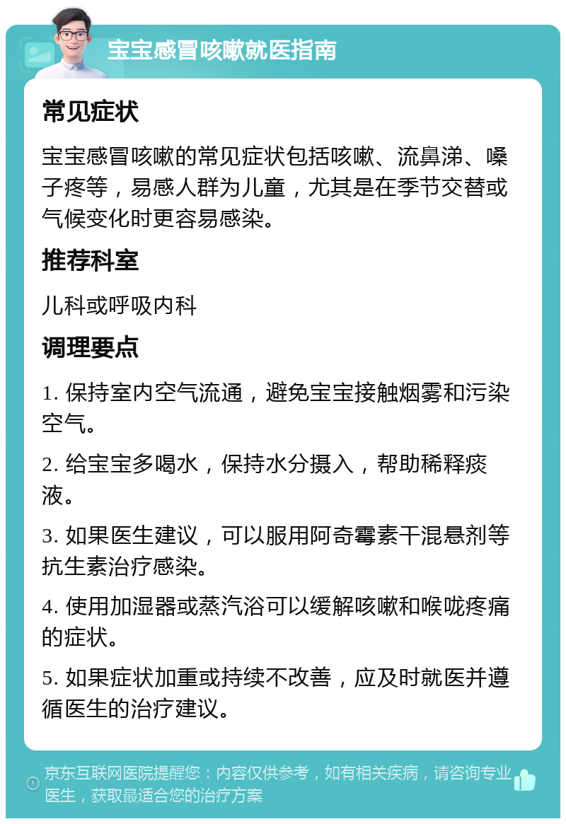 宝宝感冒咳嗽就医指南 常见症状 宝宝感冒咳嗽的常见症状包括咳嗽、流鼻涕、嗓子疼等，易感人群为儿童，尤其是在季节交替或气候变化时更容易感染。 推荐科室 儿科或呼吸内科 调理要点 1. 保持室内空气流通，避免宝宝接触烟雾和污染空气。 2. 给宝宝多喝水，保持水分摄入，帮助稀释痰液。 3. 如果医生建议，可以服用阿奇霉素干混悬剂等抗生素治疗感染。 4. 使用加湿器或蒸汽浴可以缓解咳嗽和喉咙疼痛的症状。 5. 如果症状加重或持续不改善，应及时就医并遵循医生的治疗建议。