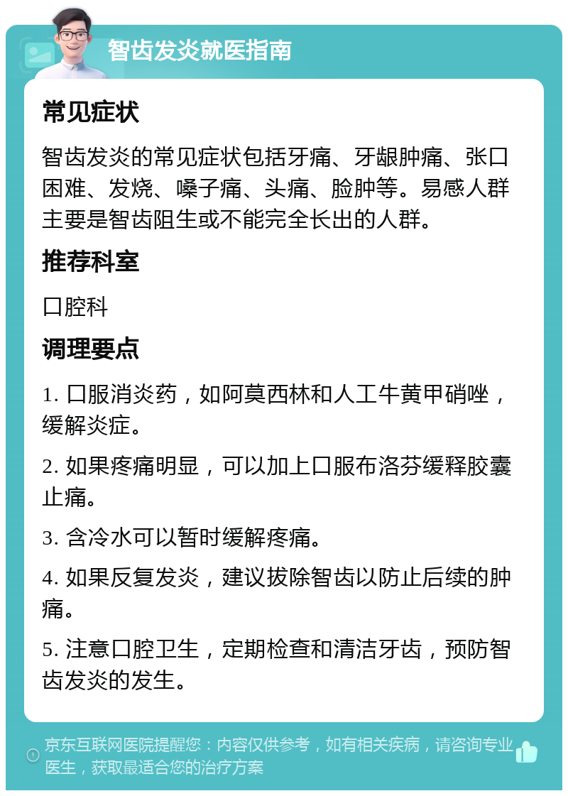 智齿发炎就医指南 常见症状 智齿发炎的常见症状包括牙痛、牙龈肿痛、张口困难、发烧、嗓子痛、头痛、脸肿等。易感人群主要是智齿阻生或不能完全长出的人群。 推荐科室 口腔科 调理要点 1. 口服消炎药，如阿莫西林和人工牛黄甲硝唑，缓解炎症。 2. 如果疼痛明显，可以加上口服布洛芬缓释胶囊止痛。 3. 含冷水可以暂时缓解疼痛。 4. 如果反复发炎，建议拔除智齿以防止后续的肿痛。 5. 注意口腔卫生，定期检查和清洁牙齿，预防智齿发炎的发生。