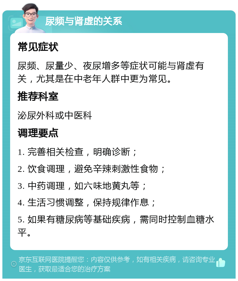 尿频与肾虚的关系 常见症状 尿频、尿量少、夜尿增多等症状可能与肾虚有关，尤其是在中老年人群中更为常见。 推荐科室 泌尿外科或中医科 调理要点 1. 完善相关检查，明确诊断； 2. 饮食调理，避免辛辣刺激性食物； 3. 中药调理，如六味地黄丸等； 4. 生活习惯调整，保持规律作息； 5. 如果有糖尿病等基础疾病，需同时控制血糖水平。