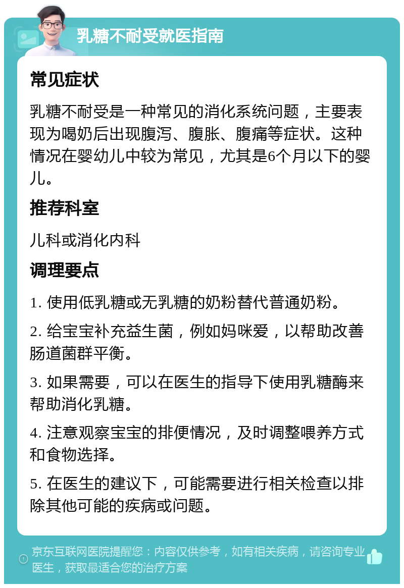 乳糖不耐受就医指南 常见症状 乳糖不耐受是一种常见的消化系统问题，主要表现为喝奶后出现腹泻、腹胀、腹痛等症状。这种情况在婴幼儿中较为常见，尤其是6个月以下的婴儿。 推荐科室 儿科或消化内科 调理要点 1. 使用低乳糖或无乳糖的奶粉替代普通奶粉。 2. 给宝宝补充益生菌，例如妈咪爱，以帮助改善肠道菌群平衡。 3. 如果需要，可以在医生的指导下使用乳糖酶来帮助消化乳糖。 4. 注意观察宝宝的排便情况，及时调整喂养方式和食物选择。 5. 在医生的建议下，可能需要进行相关检查以排除其他可能的疾病或问题。