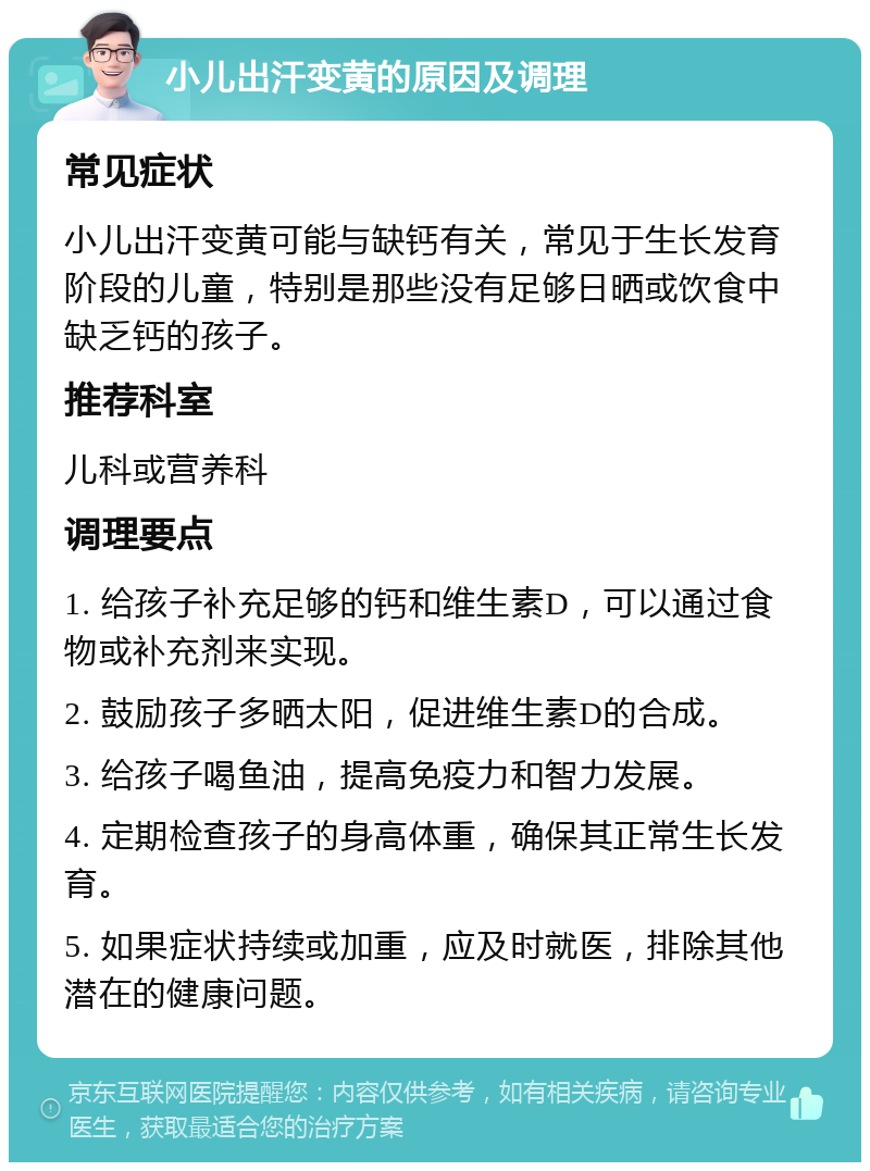 小儿出汗变黄的原因及调理 常见症状 小儿出汗变黄可能与缺钙有关，常见于生长发育阶段的儿童，特别是那些没有足够日晒或饮食中缺乏钙的孩子。 推荐科室 儿科或营养科 调理要点 1. 给孩子补充足够的钙和维生素D，可以通过食物或补充剂来实现。 2. 鼓励孩子多晒太阳，促进维生素D的合成。 3. 给孩子喝鱼油，提高免疫力和智力发展。 4. 定期检查孩子的身高体重，确保其正常生长发育。 5. 如果症状持续或加重，应及时就医，排除其他潜在的健康问题。