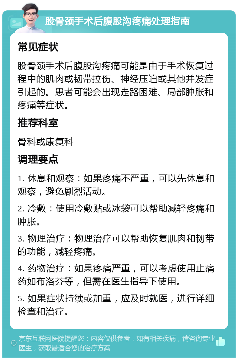 股骨颈手术后腹股沟疼痛处理指南 常见症状 股骨颈手术后腹股沟疼痛可能是由于手术恢复过程中的肌肉或韧带拉伤、神经压迫或其他并发症引起的。患者可能会出现走路困难、局部肿胀和疼痛等症状。 推荐科室 骨科或康复科 调理要点 1. 休息和观察：如果疼痛不严重，可以先休息和观察，避免剧烈活动。 2. 冷敷：使用冷敷贴或冰袋可以帮助减轻疼痛和肿胀。 3. 物理治疗：物理治疗可以帮助恢复肌肉和韧带的功能，减轻疼痛。 4. 药物治疗：如果疼痛严重，可以考虑使用止痛药如布洛芬等，但需在医生指导下使用。 5. 如果症状持续或加重，应及时就医，进行详细检查和治疗。