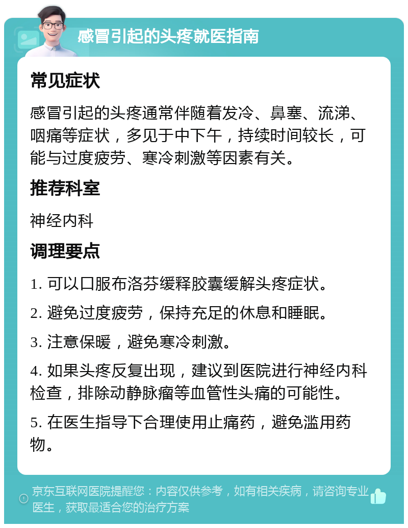 感冒引起的头疼就医指南 常见症状 感冒引起的头疼通常伴随着发冷、鼻塞、流涕、咽痛等症状，多见于中下午，持续时间较长，可能与过度疲劳、寒冷刺激等因素有关。 推荐科室 神经内科 调理要点 1. 可以口服布洛芬缓释胶囊缓解头疼症状。 2. 避免过度疲劳，保持充足的休息和睡眠。 3. 注意保暖，避免寒冷刺激。 4. 如果头疼反复出现，建议到医院进行神经内科检查，排除动静脉瘤等血管性头痛的可能性。 5. 在医生指导下合理使用止痛药，避免滥用药物。