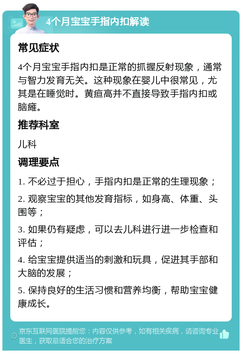 4个月宝宝手指内扣解读 常见症状 4个月宝宝手指内扣是正常的抓握反射现象，通常与智力发育无关。这种现象在婴儿中很常见，尤其是在睡觉时。黄疸高并不直接导致手指内扣或脑瘫。 推荐科室 儿科 调理要点 1. 不必过于担心，手指内扣是正常的生理现象； 2. 观察宝宝的其他发育指标，如身高、体重、头围等； 3. 如果仍有疑虑，可以去儿科进行进一步检查和评估； 4. 给宝宝提供适当的刺激和玩具，促进其手部和大脑的发展； 5. 保持良好的生活习惯和营养均衡，帮助宝宝健康成长。