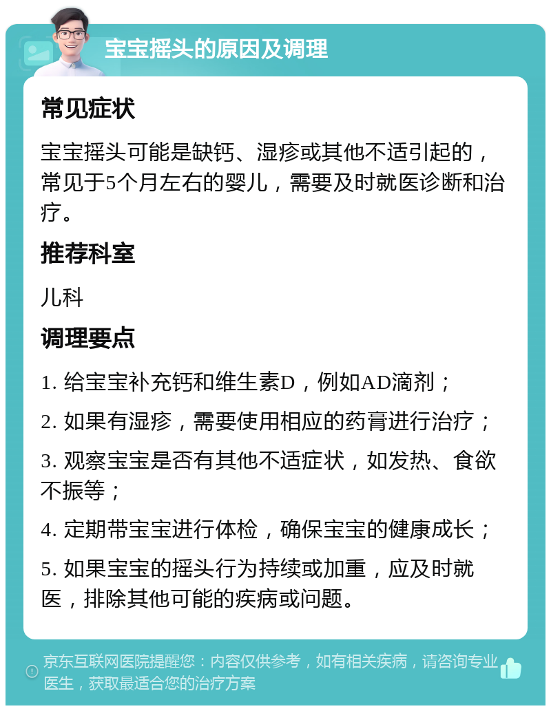 宝宝摇头的原因及调理 常见症状 宝宝摇头可能是缺钙、湿疹或其他不适引起的，常见于5个月左右的婴儿，需要及时就医诊断和治疗。 推荐科室 儿科 调理要点 1. 给宝宝补充钙和维生素D，例如AD滴剂； 2. 如果有湿疹，需要使用相应的药膏进行治疗； 3. 观察宝宝是否有其他不适症状，如发热、食欲不振等； 4. 定期带宝宝进行体检，确保宝宝的健康成长； 5. 如果宝宝的摇头行为持续或加重，应及时就医，排除其他可能的疾病或问题。