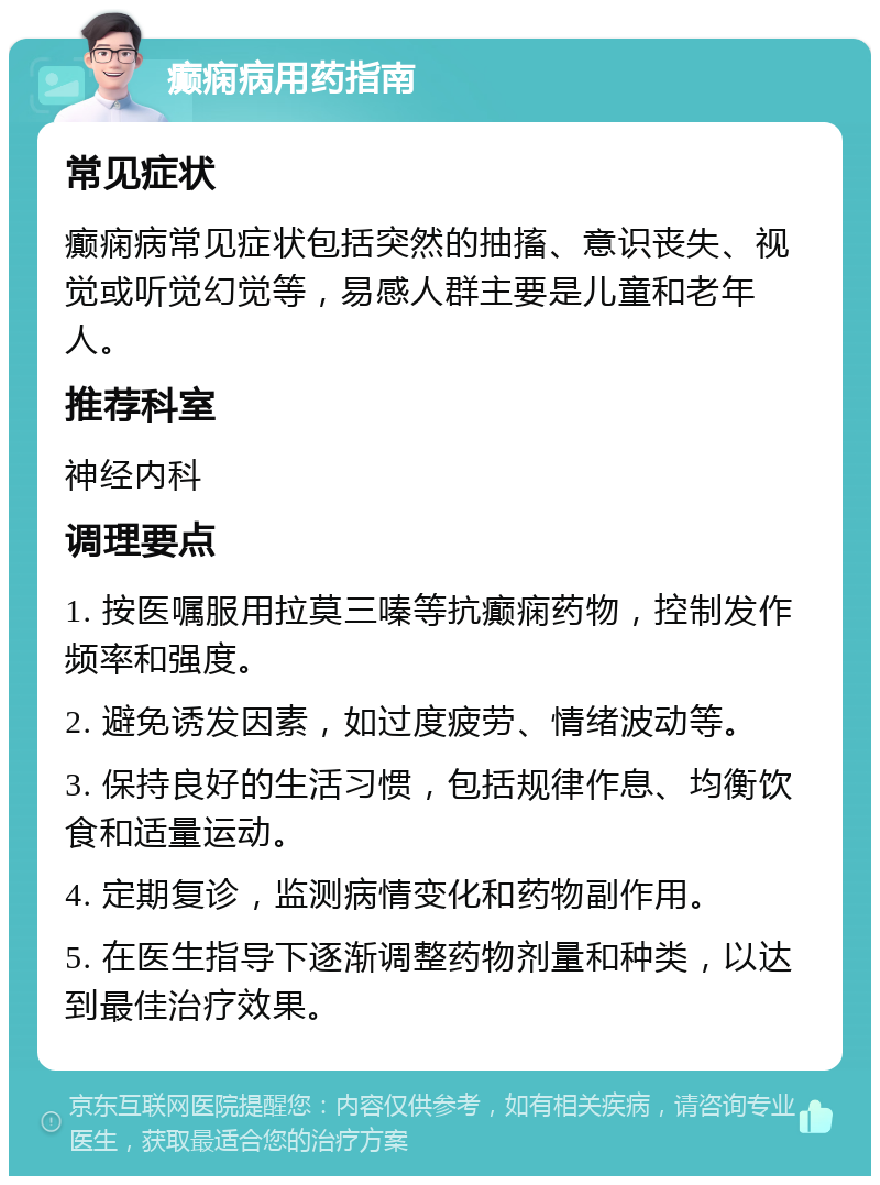 癫痫病用药指南 常见症状 癫痫病常见症状包括突然的抽搐、意识丧失、视觉或听觉幻觉等，易感人群主要是儿童和老年人。 推荐科室 神经内科 调理要点 1. 按医嘱服用拉莫三嗪等抗癫痫药物，控制发作频率和强度。 2. 避免诱发因素，如过度疲劳、情绪波动等。 3. 保持良好的生活习惯，包括规律作息、均衡饮食和适量运动。 4. 定期复诊，监测病情变化和药物副作用。 5. 在医生指导下逐渐调整药物剂量和种类，以达到最佳治疗效果。