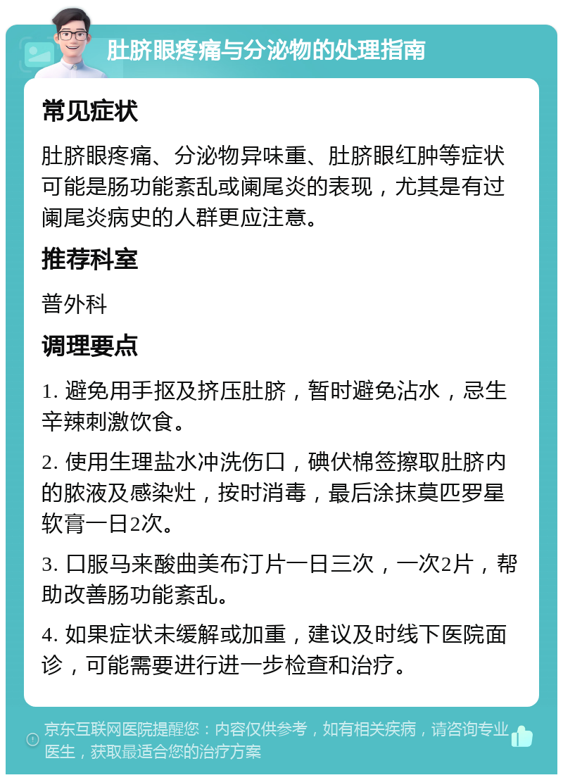 肚脐眼疼痛与分泌物的处理指南 常见症状 肚脐眼疼痛、分泌物异味重、肚脐眼红肿等症状可能是肠功能紊乱或阑尾炎的表现，尤其是有过阑尾炎病史的人群更应注意。 推荐科室 普外科 调理要点 1. 避免用手抠及挤压肚脐，暂时避免沾水，忌生辛辣刺激饮食。 2. 使用生理盐水冲洗伤口，碘伏棉签擦取肚脐内的脓液及感染灶，按时消毒，最后涂抹莫匹罗星软膏一日2次。 3. 口服马来酸曲美布汀片一日三次，一次2片，帮助改善肠功能紊乱。 4. 如果症状未缓解或加重，建议及时线下医院面诊，可能需要进行进一步检查和治疗。