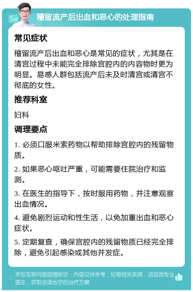 稽留流产后出血和恶心的处理指南 常见症状 稽留流产后出血和恶心是常见的症状，尤其是在清宫过程中未能完全排除宫腔内的内容物时更为明显。易感人群包括流产后未及时清宫或清宫不彻底的女性。 推荐科室 妇科 调理要点 1. 必须口服米索药物以帮助排除宫腔内的残留物质。 2. 如果恶心呕吐严重，可能需要住院治疗和监测。 3. 在医生的指导下，按时服用药物，并注意观察出血情况。 4. 避免剧烈运动和性生活，以免加重出血和恶心症状。 5. 定期复查，确保宫腔内的残留物质已经完全排除，避免引起感染或其他并发症。