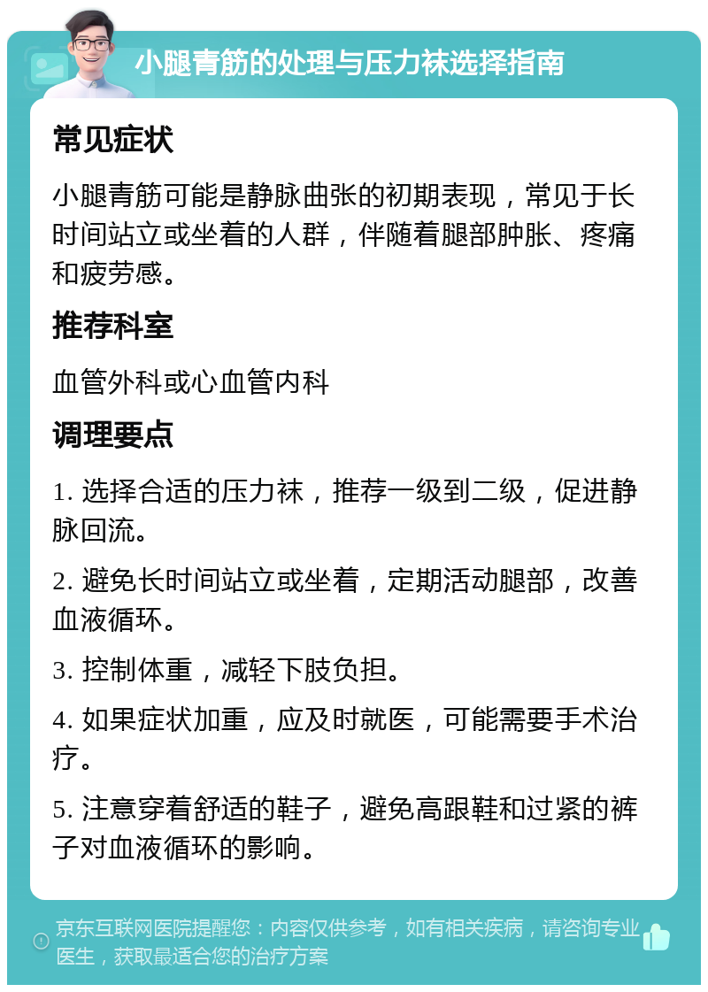 小腿青筋的处理与压力袜选择指南 常见症状 小腿青筋可能是静脉曲张的初期表现，常见于长时间站立或坐着的人群，伴随着腿部肿胀、疼痛和疲劳感。 推荐科室 血管外科或心血管内科 调理要点 1. 选择合适的压力袜，推荐一级到二级，促进静脉回流。 2. 避免长时间站立或坐着，定期活动腿部，改善血液循环。 3. 控制体重，减轻下肢负担。 4. 如果症状加重，应及时就医，可能需要手术治疗。 5. 注意穿着舒适的鞋子，避免高跟鞋和过紧的裤子对血液循环的影响。