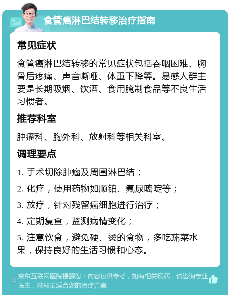 食管癌淋巴结转移治疗指南 常见症状 食管癌淋巴结转移的常见症状包括吞咽困难、胸骨后疼痛、声音嘶哑、体重下降等。易感人群主要是长期吸烟、饮酒、食用腌制食品等不良生活习惯者。 推荐科室 肿瘤科、胸外科、放射科等相关科室。 调理要点 1. 手术切除肿瘤及周围淋巴结； 2. 化疗，使用药物如顺铂、氟尿嘧啶等； 3. 放疗，针对残留癌细胞进行治疗； 4. 定期复查，监测病情变化； 5. 注意饮食，避免硬、烫的食物，多吃蔬菜水果，保持良好的生活习惯和心态。