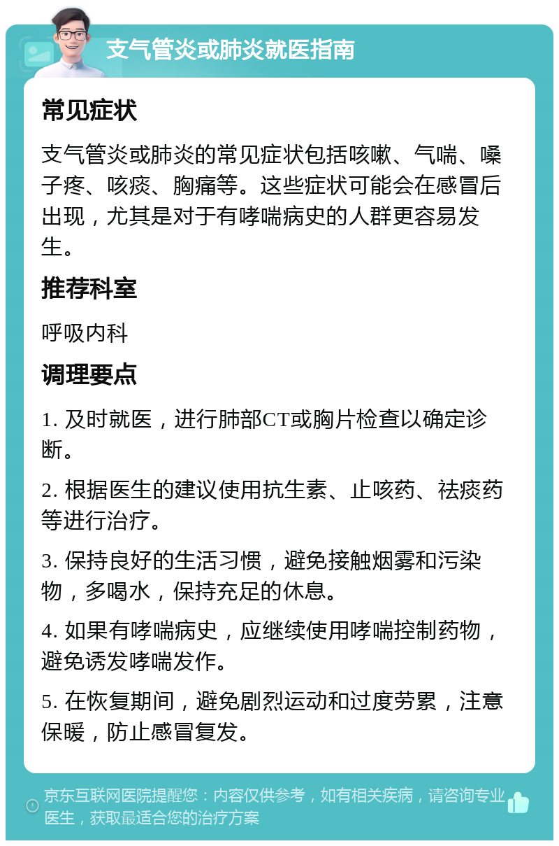 支气管炎或肺炎就医指南 常见症状 支气管炎或肺炎的常见症状包括咳嗽、气喘、嗓子疼、咳痰、胸痛等。这些症状可能会在感冒后出现，尤其是对于有哮喘病史的人群更容易发生。 推荐科室 呼吸内科 调理要点 1. 及时就医，进行肺部CT或胸片检查以确定诊断。 2. 根据医生的建议使用抗生素、止咳药、祛痰药等进行治疗。 3. 保持良好的生活习惯，避免接触烟雾和污染物，多喝水，保持充足的休息。 4. 如果有哮喘病史，应继续使用哮喘控制药物，避免诱发哮喘发作。 5. 在恢复期间，避免剧烈运动和过度劳累，注意保暖，防止感冒复发。