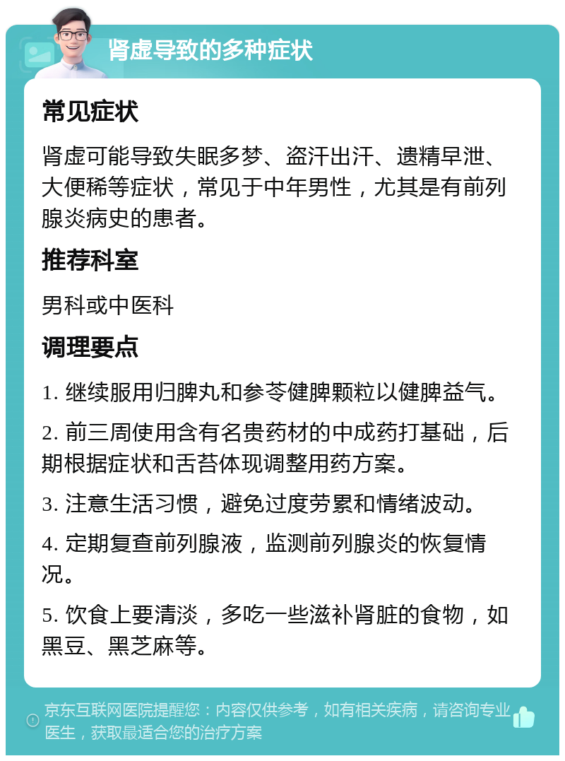 肾虚导致的多种症状 常见症状 肾虚可能导致失眠多梦、盗汗出汗、遗精早泄、大便稀等症状，常见于中年男性，尤其是有前列腺炎病史的患者。 推荐科室 男科或中医科 调理要点 1. 继续服用归脾丸和参苓健脾颗粒以健脾益气。 2. 前三周使用含有名贵药材的中成药打基础，后期根据症状和舌苔体现调整用药方案。 3. 注意生活习惯，避免过度劳累和情绪波动。 4. 定期复查前列腺液，监测前列腺炎的恢复情况。 5. 饮食上要清淡，多吃一些滋补肾脏的食物，如黑豆、黑芝麻等。