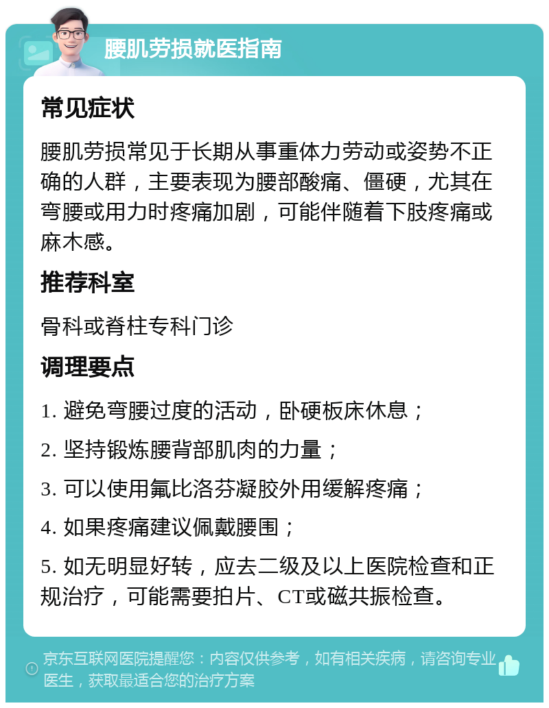 腰肌劳损就医指南 常见症状 腰肌劳损常见于长期从事重体力劳动或姿势不正确的人群，主要表现为腰部酸痛、僵硬，尤其在弯腰或用力时疼痛加剧，可能伴随着下肢疼痛或麻木感。 推荐科室 骨科或脊柱专科门诊 调理要点 1. 避免弯腰过度的活动，卧硬板床休息； 2. 坚持锻炼腰背部肌肉的力量； 3. 可以使用氟比洛芬凝胶外用缓解疼痛； 4. 如果疼痛建议佩戴腰围； 5. 如无明显好转，应去二级及以上医院检查和正规治疗，可能需要拍片、CT或磁共振检查。