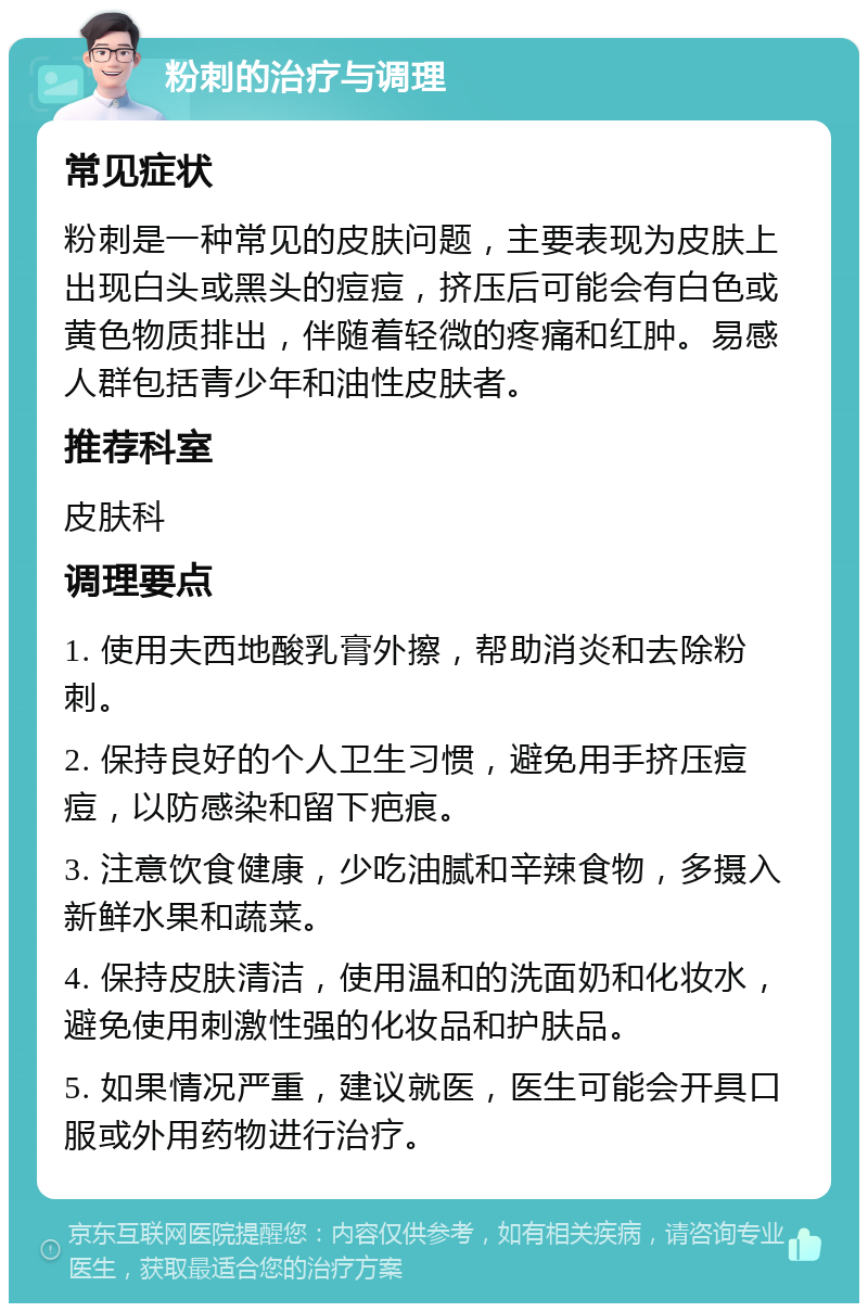 粉刺的治疗与调理 常见症状 粉刺是一种常见的皮肤问题，主要表现为皮肤上出现白头或黑头的痘痘，挤压后可能会有白色或黄色物质排出，伴随着轻微的疼痛和红肿。易感人群包括青少年和油性皮肤者。 推荐科室 皮肤科 调理要点 1. 使用夫西地酸乳膏外擦，帮助消炎和去除粉刺。 2. 保持良好的个人卫生习惯，避免用手挤压痘痘，以防感染和留下疤痕。 3. 注意饮食健康，少吃油腻和辛辣食物，多摄入新鲜水果和蔬菜。 4. 保持皮肤清洁，使用温和的洗面奶和化妆水，避免使用刺激性强的化妆品和护肤品。 5. 如果情况严重，建议就医，医生可能会开具口服或外用药物进行治疗。