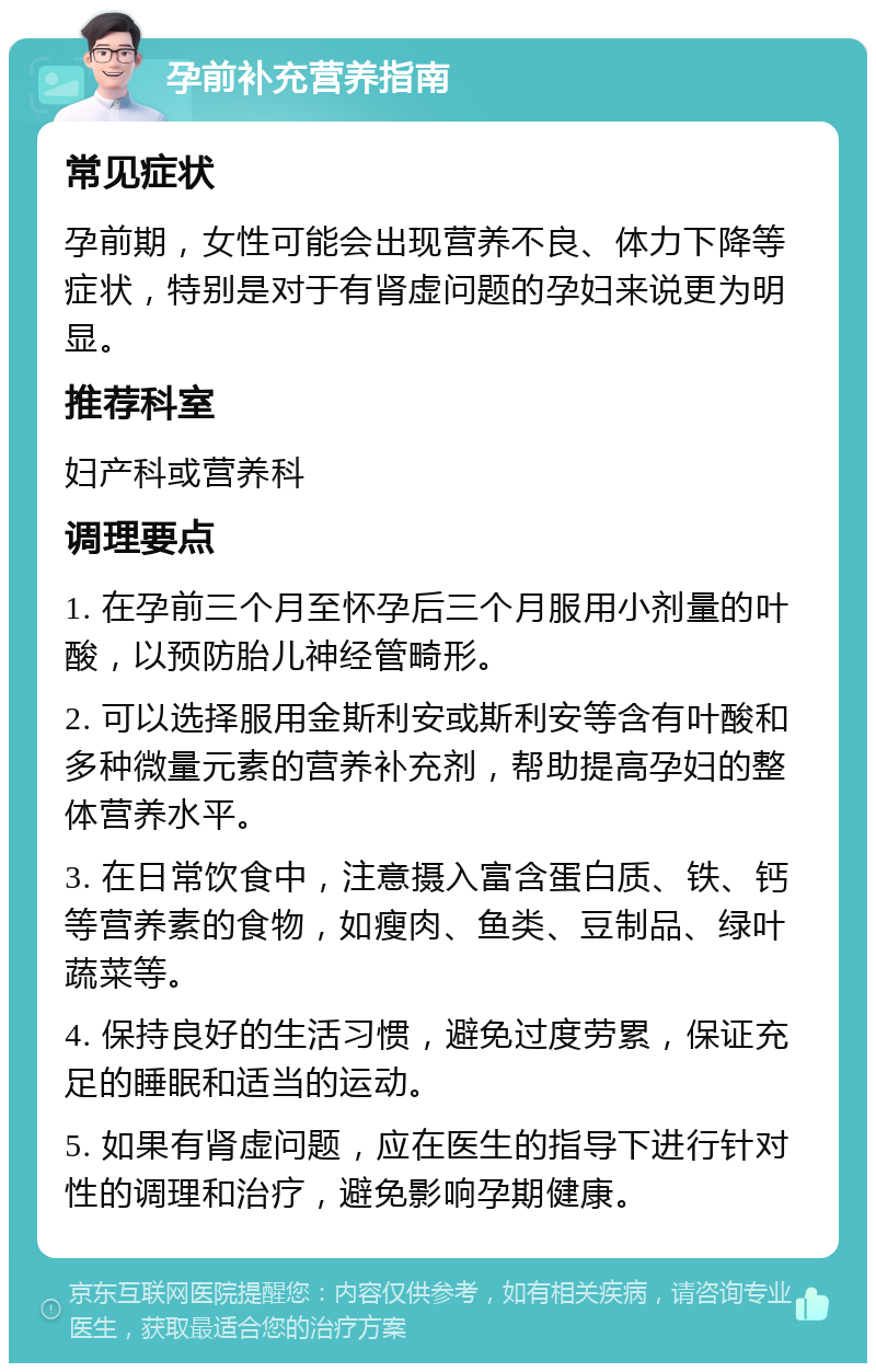 孕前补充营养指南 常见症状 孕前期，女性可能会出现营养不良、体力下降等症状，特别是对于有肾虚问题的孕妇来说更为明显。 推荐科室 妇产科或营养科 调理要点 1. 在孕前三个月至怀孕后三个月服用小剂量的叶酸，以预防胎儿神经管畸形。 2. 可以选择服用金斯利安或斯利安等含有叶酸和多种微量元素的营养补充剂，帮助提高孕妇的整体营养水平。 3. 在日常饮食中，注意摄入富含蛋白质、铁、钙等营养素的食物，如瘦肉、鱼类、豆制品、绿叶蔬菜等。 4. 保持良好的生活习惯，避免过度劳累，保证充足的睡眠和适当的运动。 5. 如果有肾虚问题，应在医生的指导下进行针对性的调理和治疗，避免影响孕期健康。