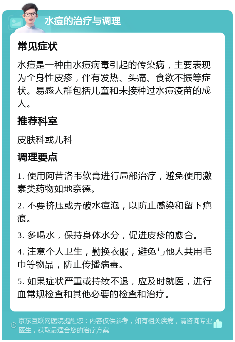 水痘的治疗与调理 常见症状 水痘是一种由水痘病毒引起的传染病，主要表现为全身性皮疹，伴有发热、头痛、食欲不振等症状。易感人群包括儿童和未接种过水痘疫苗的成人。 推荐科室 皮肤科或儿科 调理要点 1. 使用阿昔洛韦软膏进行局部治疗，避免使用激素类药物如地奈德。 2. 不要挤压或弄破水痘泡，以防止感染和留下疤痕。 3. 多喝水，保持身体水分，促进皮疹的愈合。 4. 注意个人卫生，勤换衣服，避免与他人共用毛巾等物品，防止传播病毒。 5. 如果症状严重或持续不退，应及时就医，进行血常规检查和其他必要的检查和治疗。