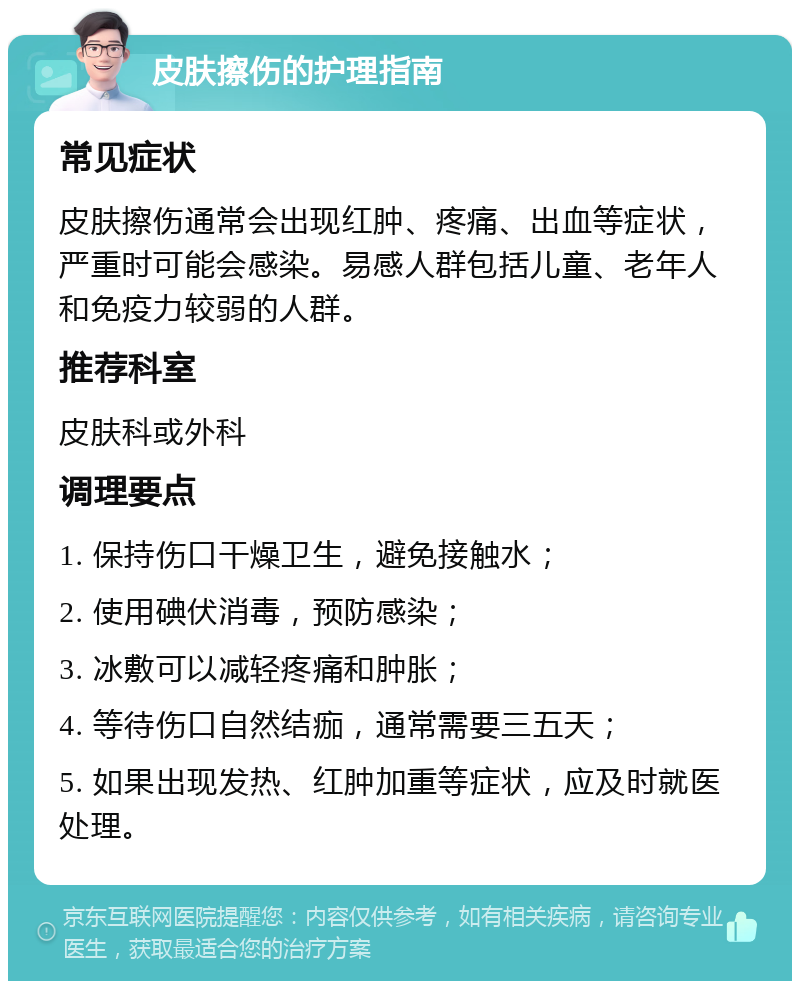 皮肤擦伤的护理指南 常见症状 皮肤擦伤通常会出现红肿、疼痛、出血等症状，严重时可能会感染。易感人群包括儿童、老年人和免疫力较弱的人群。 推荐科室 皮肤科或外科 调理要点 1. 保持伤口干燥卫生，避免接触水； 2. 使用碘伏消毒，预防感染； 3. 冰敷可以减轻疼痛和肿胀； 4. 等待伤口自然结痂，通常需要三五天； 5. 如果出现发热、红肿加重等症状，应及时就医处理。