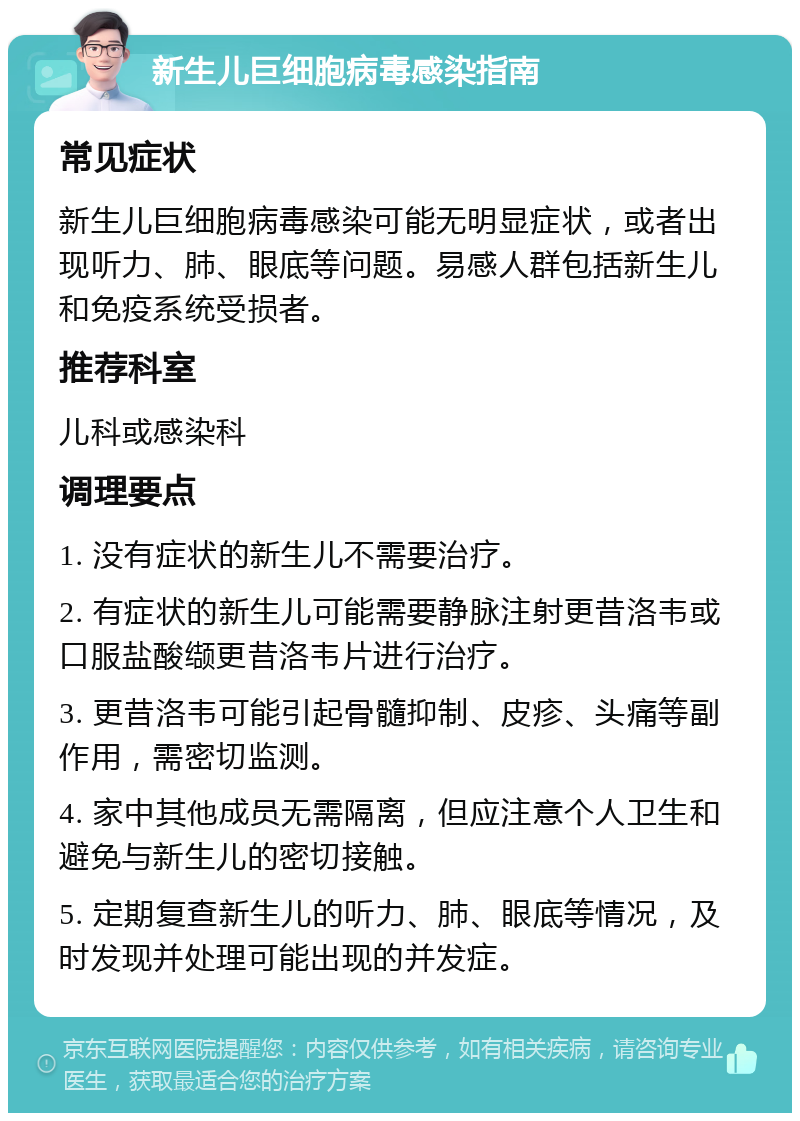 新生儿巨细胞病毒感染指南 常见症状 新生儿巨细胞病毒感染可能无明显症状，或者出现听力、肺、眼底等问题。易感人群包括新生儿和免疫系统受损者。 推荐科室 儿科或感染科 调理要点 1. 没有症状的新生儿不需要治疗。 2. 有症状的新生儿可能需要静脉注射更昔洛韦或口服盐酸缬更昔洛韦片进行治疗。 3. 更昔洛韦可能引起骨髓抑制、皮疹、头痛等副作用，需密切监测。 4. 家中其他成员无需隔离，但应注意个人卫生和避免与新生儿的密切接触。 5. 定期复查新生儿的听力、肺、眼底等情况，及时发现并处理可能出现的并发症。