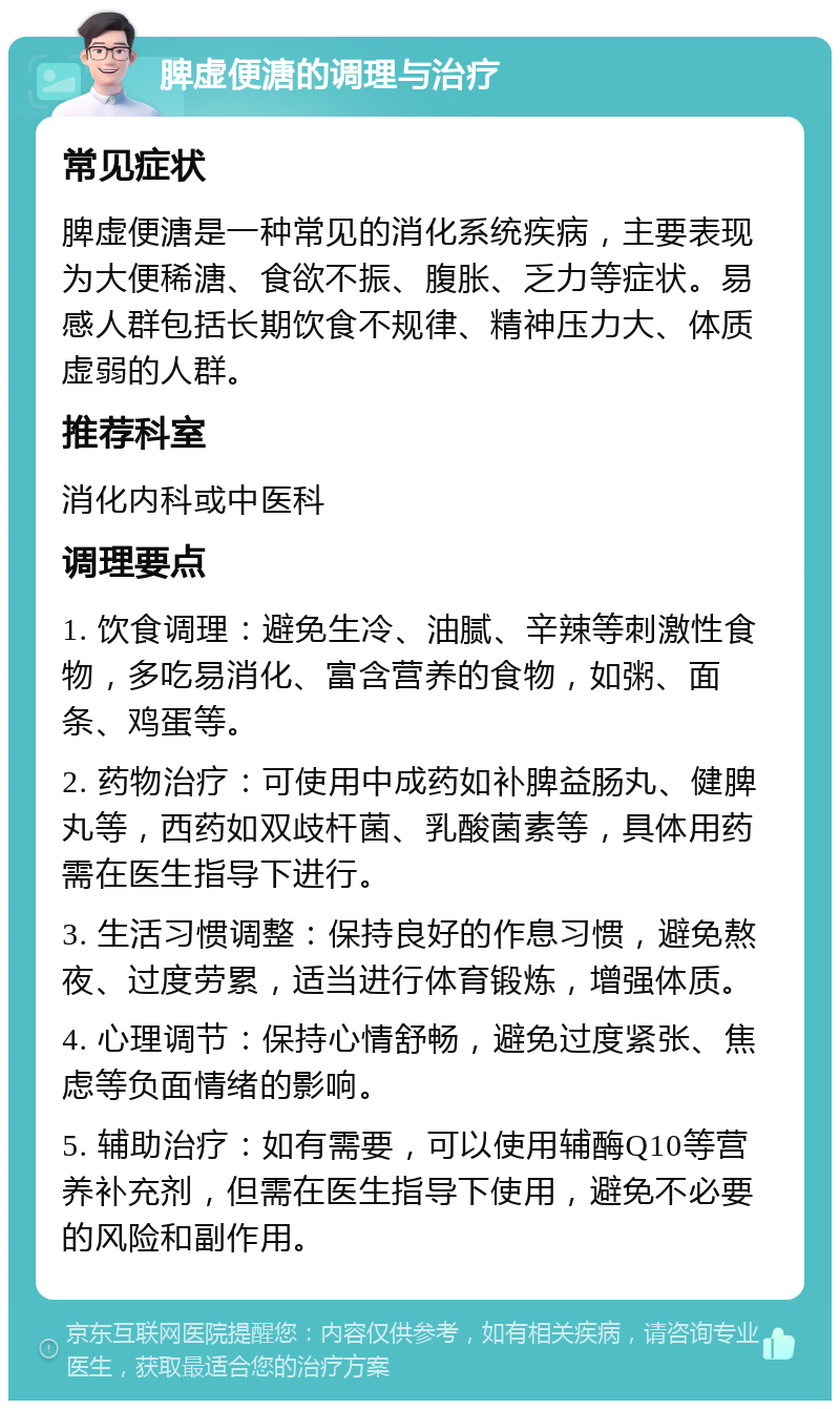 脾虚便溏的调理与治疗 常见症状 脾虚便溏是一种常见的消化系统疾病，主要表现为大便稀溏、食欲不振、腹胀、乏力等症状。易感人群包括长期饮食不规律、精神压力大、体质虚弱的人群。 推荐科室 消化内科或中医科 调理要点 1. 饮食调理：避免生冷、油腻、辛辣等刺激性食物，多吃易消化、富含营养的食物，如粥、面条、鸡蛋等。 2. 药物治疗：可使用中成药如补脾益肠丸、健脾丸等，西药如双歧杆菌、乳酸菌素等，具体用药需在医生指导下进行。 3. 生活习惯调整：保持良好的作息习惯，避免熬夜、过度劳累，适当进行体育锻炼，增强体质。 4. 心理调节：保持心情舒畅，避免过度紧张、焦虑等负面情绪的影响。 5. 辅助治疗：如有需要，可以使用辅酶Q10等营养补充剂，但需在医生指导下使用，避免不必要的风险和副作用。