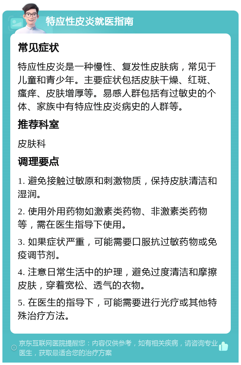 特应性皮炎就医指南 常见症状 特应性皮炎是一种慢性、复发性皮肤病，常见于儿童和青少年。主要症状包括皮肤干燥、红斑、瘙痒、皮肤增厚等。易感人群包括有过敏史的个体、家族中有特应性皮炎病史的人群等。 推荐科室 皮肤科 调理要点 1. 避免接触过敏原和刺激物质，保持皮肤清洁和湿润。 2. 使用外用药物如激素类药物、非激素类药物等，需在医生指导下使用。 3. 如果症状严重，可能需要口服抗过敏药物或免疫调节剂。 4. 注意日常生活中的护理，避免过度清洁和摩擦皮肤，穿着宽松、透气的衣物。 5. 在医生的指导下，可能需要进行光疗或其他特殊治疗方法。