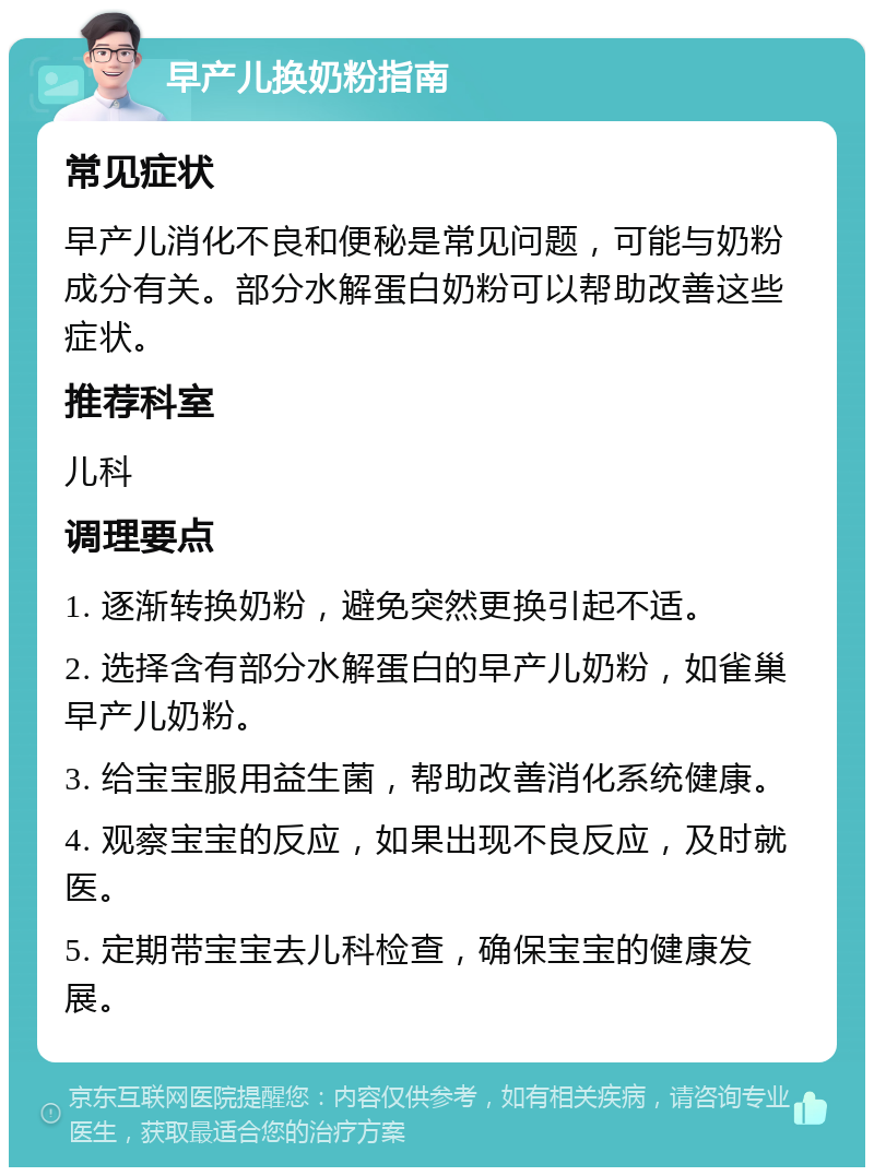 早产儿换奶粉指南 常见症状 早产儿消化不良和便秘是常见问题，可能与奶粉成分有关。部分水解蛋白奶粉可以帮助改善这些症状。 推荐科室 儿科 调理要点 1. 逐渐转换奶粉，避免突然更换引起不适。 2. 选择含有部分水解蛋白的早产儿奶粉，如雀巢早产儿奶粉。 3. 给宝宝服用益生菌，帮助改善消化系统健康。 4. 观察宝宝的反应，如果出现不良反应，及时就医。 5. 定期带宝宝去儿科检查，确保宝宝的健康发展。