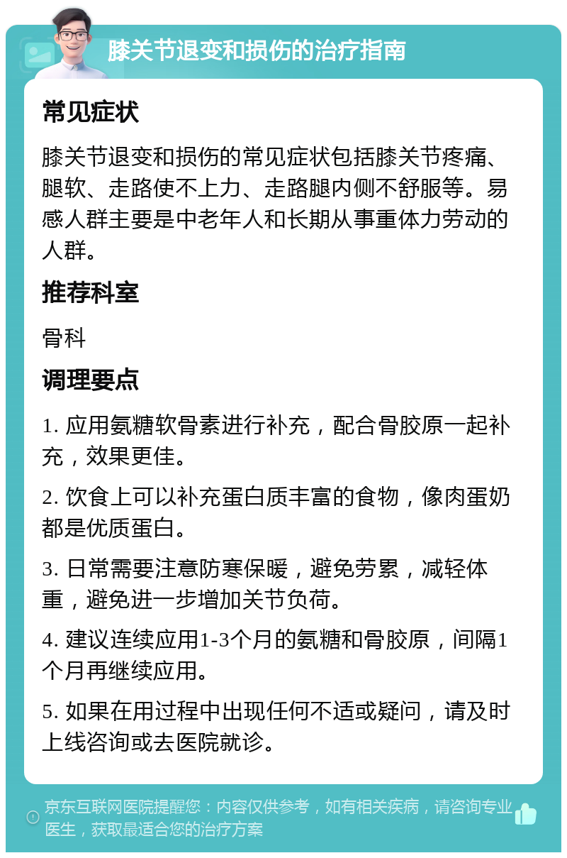 膝关节退变和损伤的治疗指南 常见症状 膝关节退变和损伤的常见症状包括膝关节疼痛、腿软、走路使不上力、走路腿内侧不舒服等。易感人群主要是中老年人和长期从事重体力劳动的人群。 推荐科室 骨科 调理要点 1. 应用氨糖软骨素进行补充，配合骨胶原一起补充，效果更佳。 2. 饮食上可以补充蛋白质丰富的食物，像肉蛋奶都是优质蛋白。 3. 日常需要注意防寒保暖，避免劳累，减轻体重，避免进一步增加关节负荷。 4. 建议连续应用1-3个月的氨糖和骨胶原，间隔1个月再继续应用。 5. 如果在用过程中出现任何不适或疑问，请及时上线咨询或去医院就诊。