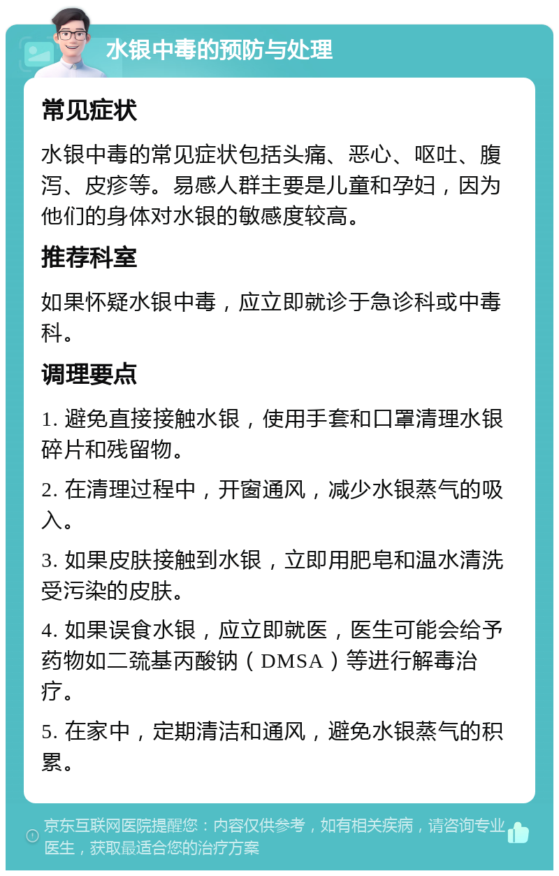 水银中毒的预防与处理 常见症状 水银中毒的常见症状包括头痛、恶心、呕吐、腹泻、皮疹等。易感人群主要是儿童和孕妇，因为他们的身体对水银的敏感度较高。 推荐科室 如果怀疑水银中毒，应立即就诊于急诊科或中毒科。 调理要点 1. 避免直接接触水银，使用手套和口罩清理水银碎片和残留物。 2. 在清理过程中，开窗通风，减少水银蒸气的吸入。 3. 如果皮肤接触到水银，立即用肥皂和温水清洗受污染的皮肤。 4. 如果误食水银，应立即就医，医生可能会给予药物如二巯基丙酸钠（DMSA）等进行解毒治疗。 5. 在家中，定期清洁和通风，避免水银蒸气的积累。