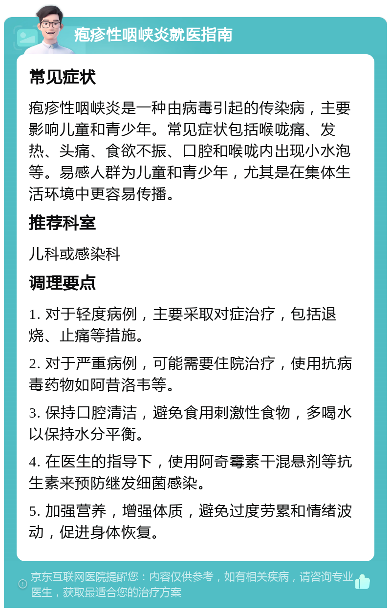 疱疹性咽峡炎就医指南 常见症状 疱疹性咽峡炎是一种由病毒引起的传染病，主要影响儿童和青少年。常见症状包括喉咙痛、发热、头痛、食欲不振、口腔和喉咙内出现小水泡等。易感人群为儿童和青少年，尤其是在集体生活环境中更容易传播。 推荐科室 儿科或感染科 调理要点 1. 对于轻度病例，主要采取对症治疗，包括退烧、止痛等措施。 2. 对于严重病例，可能需要住院治疗，使用抗病毒药物如阿昔洛韦等。 3. 保持口腔清洁，避免食用刺激性食物，多喝水以保持水分平衡。 4. 在医生的指导下，使用阿奇霉素干混悬剂等抗生素来预防继发细菌感染。 5. 加强营养，增强体质，避免过度劳累和情绪波动，促进身体恢复。