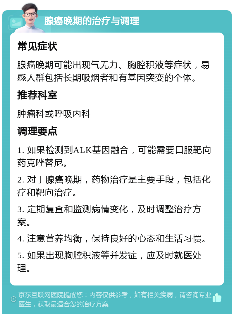 腺癌晚期的治疗与调理 常见症状 腺癌晚期可能出现气无力、胸腔积液等症状，易感人群包括长期吸烟者和有基因突变的个体。 推荐科室 肿瘤科或呼吸内科 调理要点 1. 如果检测到ALK基因融合，可能需要口服靶向药克唑替尼。 2. 对于腺癌晚期，药物治疗是主要手段，包括化疗和靶向治疗。 3. 定期复查和监测病情变化，及时调整治疗方案。 4. 注意营养均衡，保持良好的心态和生活习惯。 5. 如果出现胸腔积液等并发症，应及时就医处理。