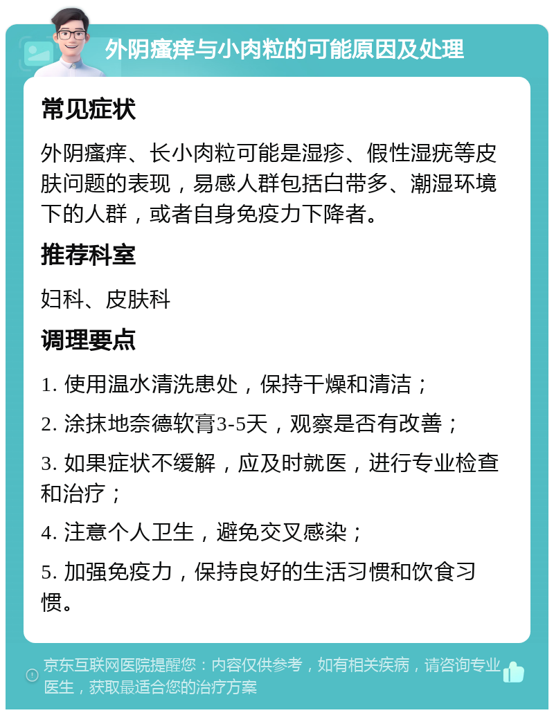 外阴瘙痒与小肉粒的可能原因及处理 常见症状 外阴瘙痒、长小肉粒可能是湿疹、假性湿疣等皮肤问题的表现，易感人群包括白带多、潮湿环境下的人群，或者自身免疫力下降者。 推荐科室 妇科、皮肤科 调理要点 1. 使用温水清洗患处，保持干燥和清洁； 2. 涂抹地奈德软膏3-5天，观察是否有改善； 3. 如果症状不缓解，应及时就医，进行专业检查和治疗； 4. 注意个人卫生，避免交叉感染； 5. 加强免疫力，保持良好的生活习惯和饮食习惯。