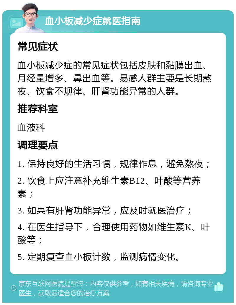 血小板减少症就医指南 常见症状 血小板减少症的常见症状包括皮肤和黏膜出血、月经量增多、鼻出血等。易感人群主要是长期熬夜、饮食不规律、肝肾功能异常的人群。 推荐科室 血液科 调理要点 1. 保持良好的生活习惯，规律作息，避免熬夜； 2. 饮食上应注意补充维生素B12、叶酸等营养素； 3. 如果有肝肾功能异常，应及时就医治疗； 4. 在医生指导下，合理使用药物如维生素K、叶酸等； 5. 定期复查血小板计数，监测病情变化。