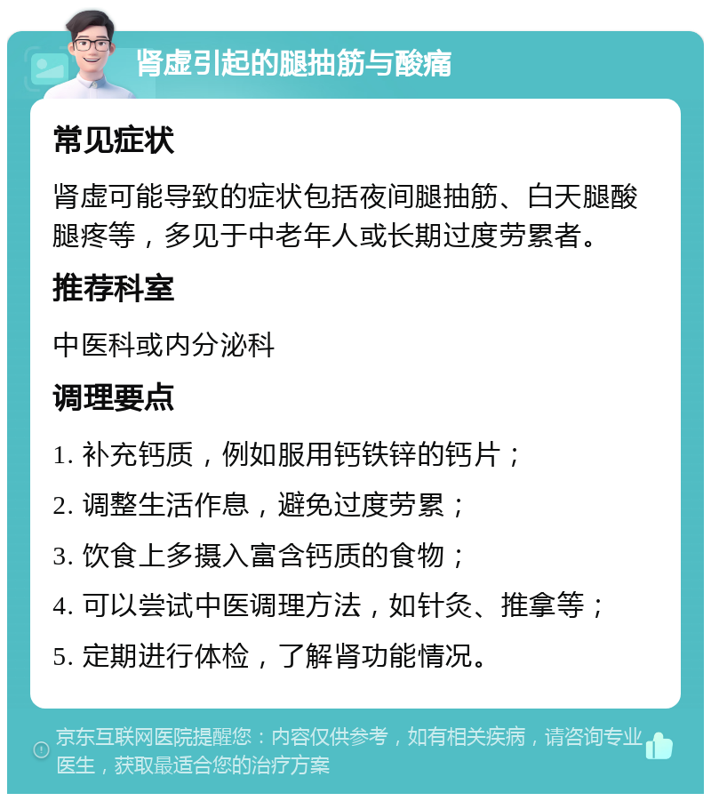 肾虚引起的腿抽筋与酸痛 常见症状 肾虚可能导致的症状包括夜间腿抽筋、白天腿酸腿疼等，多见于中老年人或长期过度劳累者。 推荐科室 中医科或内分泌科 调理要点 1. 补充钙质，例如服用钙铁锌的钙片； 2. 调整生活作息，避免过度劳累； 3. 饮食上多摄入富含钙质的食物； 4. 可以尝试中医调理方法，如针灸、推拿等； 5. 定期进行体检，了解肾功能情况。